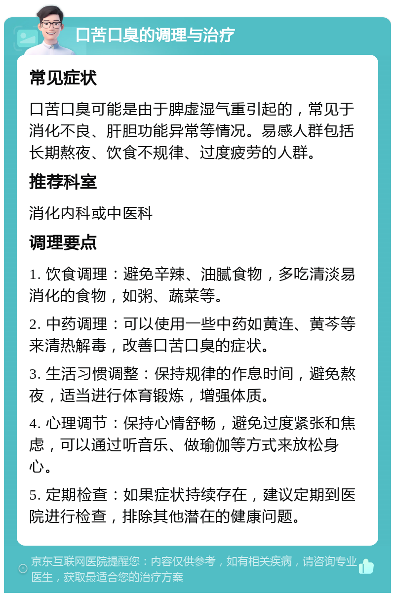 口苦口臭的调理与治疗 常见症状 口苦口臭可能是由于脾虚湿气重引起的，常见于消化不良、肝胆功能异常等情况。易感人群包括长期熬夜、饮食不规律、过度疲劳的人群。 推荐科室 消化内科或中医科 调理要点 1. 饮食调理：避免辛辣、油腻食物，多吃清淡易消化的食物，如粥、蔬菜等。 2. 中药调理：可以使用一些中药如黄连、黄芩等来清热解毒，改善口苦口臭的症状。 3. 生活习惯调整：保持规律的作息时间，避免熬夜，适当进行体育锻炼，增强体质。 4. 心理调节：保持心情舒畅，避免过度紧张和焦虑，可以通过听音乐、做瑜伽等方式来放松身心。 5. 定期检查：如果症状持续存在，建议定期到医院进行检查，排除其他潜在的健康问题。