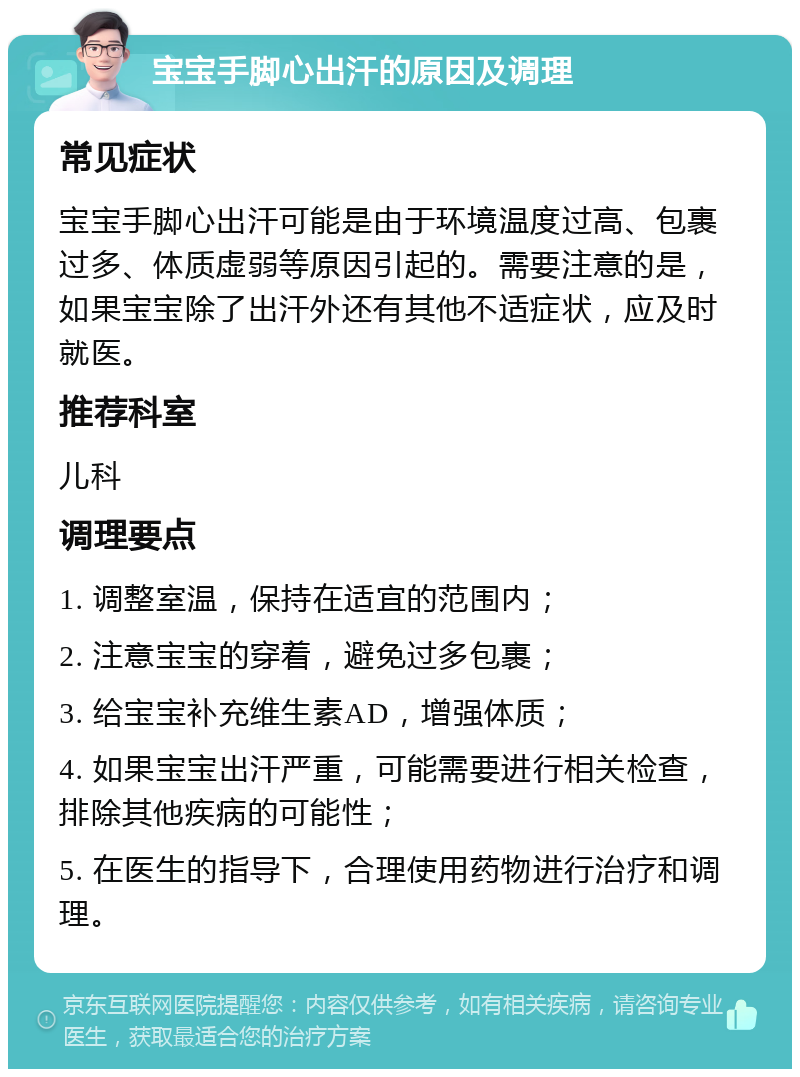 宝宝手脚心出汗的原因及调理 常见症状 宝宝手脚心出汗可能是由于环境温度过高、包裹过多、体质虚弱等原因引起的。需要注意的是，如果宝宝除了出汗外还有其他不适症状，应及时就医。 推荐科室 儿科 调理要点 1. 调整室温，保持在适宜的范围内； 2. 注意宝宝的穿着，避免过多包裹； 3. 给宝宝补充维生素AD，增强体质； 4. 如果宝宝出汗严重，可能需要进行相关检查，排除其他疾病的可能性； 5. 在医生的指导下，合理使用药物进行治疗和调理。