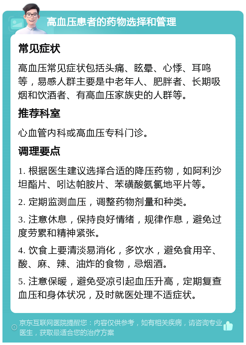 高血压患者的药物选择和管理 常见症状 高血压常见症状包括头痛、眩晕、心悸、耳鸣等，易感人群主要是中老年人、肥胖者、长期吸烟和饮酒者、有高血压家族史的人群等。 推荐科室 心血管内科或高血压专科门诊。 调理要点 1. 根据医生建议选择合适的降压药物，如阿利沙坦酯片、吲达帕胺片、苯磺酸氨氯地平片等。 2. 定期监测血压，调整药物剂量和种类。 3. 注意休息，保持良好情绪，规律作息，避免过度劳累和精神紧张。 4. 饮食上要清淡易消化，多饮水，避免食用辛、酸、麻、辣、油炸的食物，忌烟酒。 5. 注意保暖，避免受凉引起血压升高，定期复查血压和身体状况，及时就医处理不适症状。