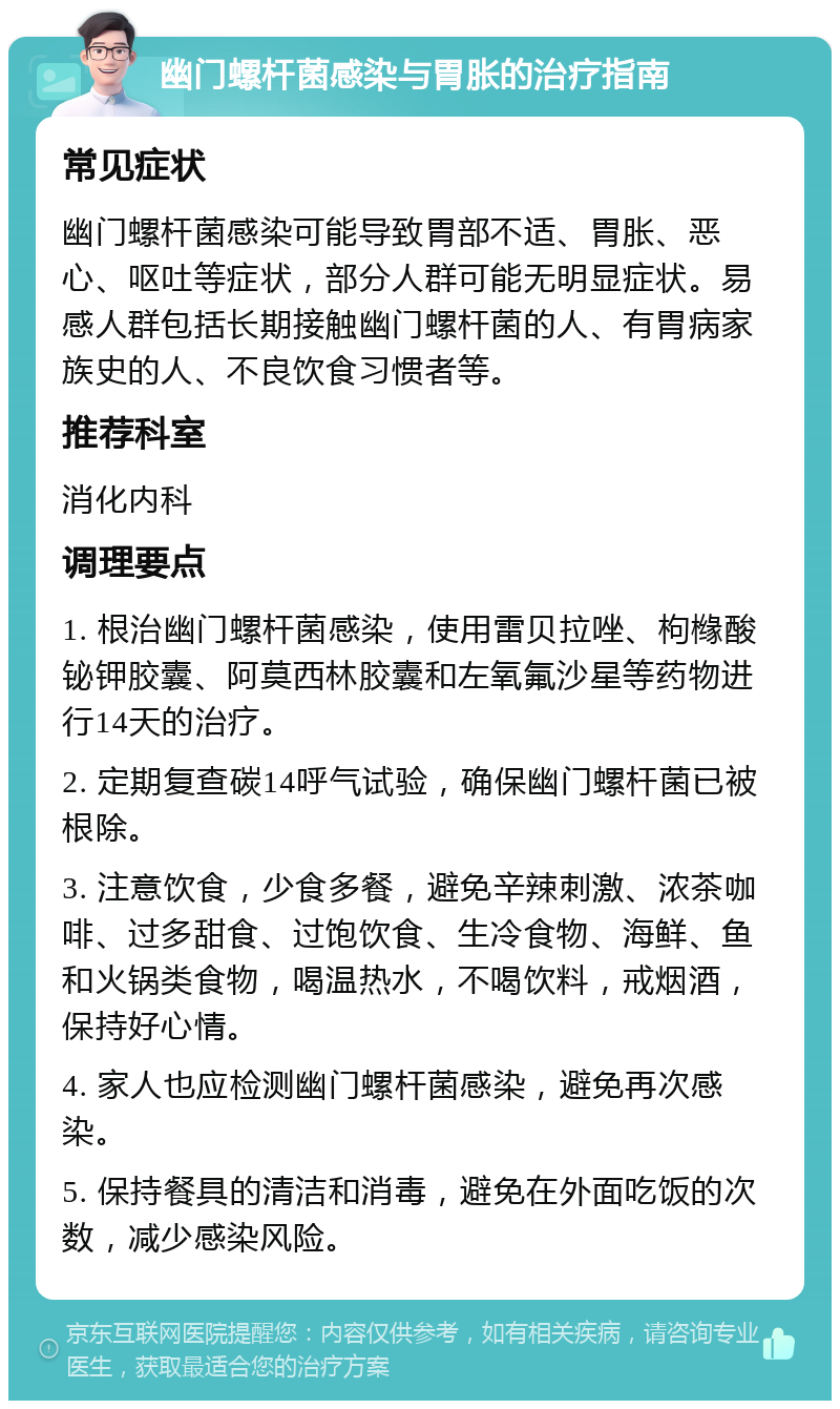 幽门螺杆菌感染与胃胀的治疗指南 常见症状 幽门螺杆菌感染可能导致胃部不适、胃胀、恶心、呕吐等症状，部分人群可能无明显症状。易感人群包括长期接触幽门螺杆菌的人、有胃病家族史的人、不良饮食习惯者等。 推荐科室 消化内科 调理要点 1. 根治幽门螺杆菌感染，使用雷贝拉唑、枸橼酸铋钾胶囊、阿莫西林胶囊和左氧氟沙星等药物进行14天的治疗。 2. 定期复查碳14呼气试验，确保幽门螺杆菌已被根除。 3. 注意饮食，少食多餐，避免辛辣刺激、浓茶咖啡、过多甜食、过饱饮食、生冷食物、海鲜、鱼和火锅类食物，喝温热水，不喝饮料，戒烟酒，保持好心情。 4. 家人也应检测幽门螺杆菌感染，避免再次感染。 5. 保持餐具的清洁和消毒，避免在外面吃饭的次数，减少感染风险。