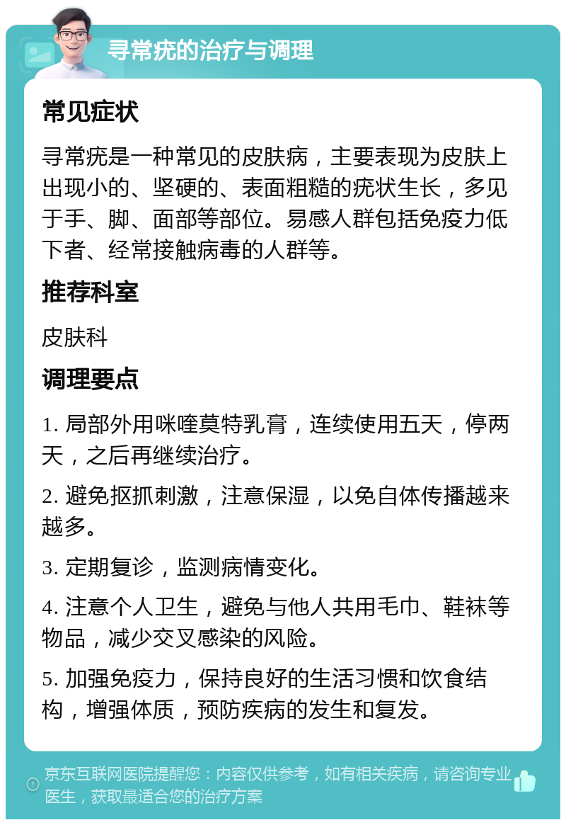 寻常疣的治疗与调理 常见症状 寻常疣是一种常见的皮肤病，主要表现为皮肤上出现小的、坚硬的、表面粗糙的疣状生长，多见于手、脚、面部等部位。易感人群包括免疫力低下者、经常接触病毒的人群等。 推荐科室 皮肤科 调理要点 1. 局部外用咪喹莫特乳膏，连续使用五天，停两天，之后再继续治疗。 2. 避免抠抓刺激，注意保湿，以免自体传播越来越多。 3. 定期复诊，监测病情变化。 4. 注意个人卫生，避免与他人共用毛巾、鞋袜等物品，减少交叉感染的风险。 5. 加强免疫力，保持良好的生活习惯和饮食结构，增强体质，预防疾病的发生和复发。