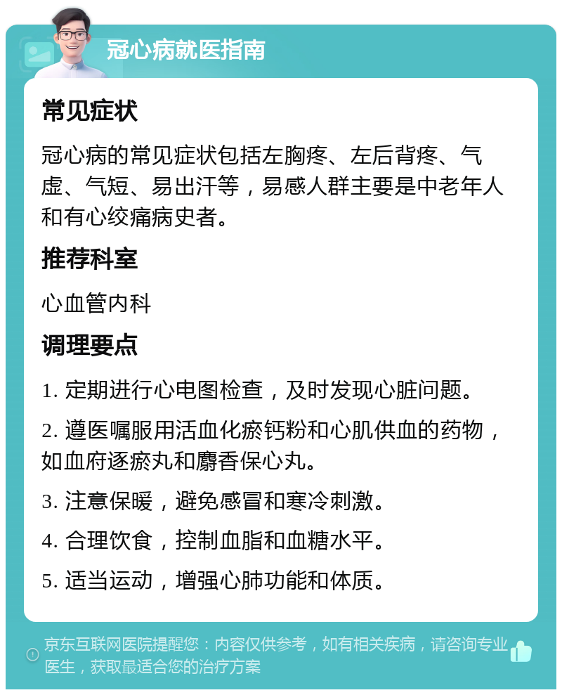 冠心病就医指南 常见症状 冠心病的常见症状包括左胸疼、左后背疼、气虚、气短、易出汗等，易感人群主要是中老年人和有心绞痛病史者。 推荐科室 心血管内科 调理要点 1. 定期进行心电图检查，及时发现心脏问题。 2. 遵医嘱服用活血化瘀钙粉和心肌供血的药物，如血府逐瘀丸和麝香保心丸。 3. 注意保暖，避免感冒和寒冷刺激。 4. 合理饮食，控制血脂和血糖水平。 5. 适当运动，增强心肺功能和体质。