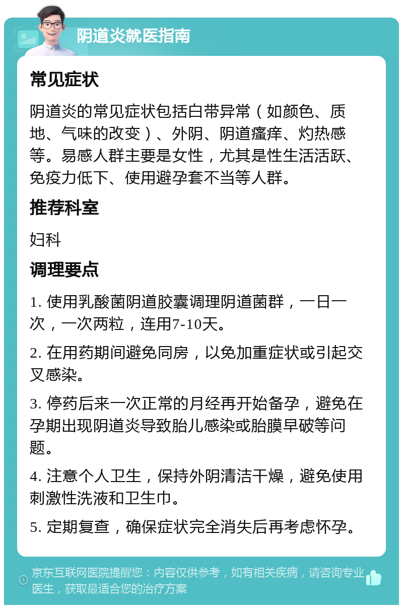 阴道炎就医指南 常见症状 阴道炎的常见症状包括白带异常（如颜色、质地、气味的改变）、外阴、阴道瘙痒、灼热感等。易感人群主要是女性，尤其是性生活活跃、免疫力低下、使用避孕套不当等人群。 推荐科室 妇科 调理要点 1. 使用乳酸菌阴道胶囊调理阴道菌群，一日一次，一次两粒，连用7-10天。 2. 在用药期间避免同房，以免加重症状或引起交叉感染。 3. 停药后来一次正常的月经再开始备孕，避免在孕期出现阴道炎导致胎儿感染或胎膜早破等问题。 4. 注意个人卫生，保持外阴清洁干燥，避免使用刺激性洗液和卫生巾。 5. 定期复查，确保症状完全消失后再考虑怀孕。