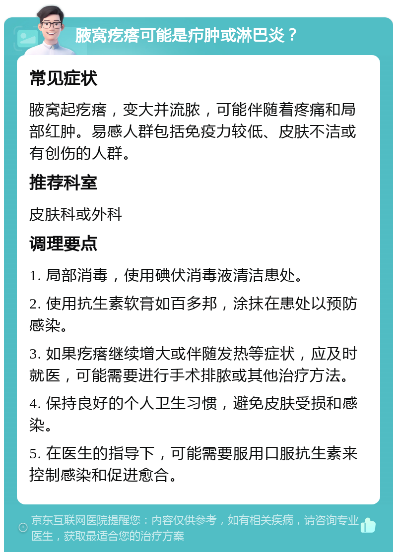 腋窝疙瘩可能是疖肿或淋巴炎？ 常见症状 腋窝起疙瘩，变大并流脓，可能伴随着疼痛和局部红肿。易感人群包括免疫力较低、皮肤不洁或有创伤的人群。 推荐科室 皮肤科或外科 调理要点 1. 局部消毒，使用碘伏消毒液清洁患处。 2. 使用抗生素软膏如百多邦，涂抹在患处以预防感染。 3. 如果疙瘩继续增大或伴随发热等症状，应及时就医，可能需要进行手术排脓或其他治疗方法。 4. 保持良好的个人卫生习惯，避免皮肤受损和感染。 5. 在医生的指导下，可能需要服用口服抗生素来控制感染和促进愈合。