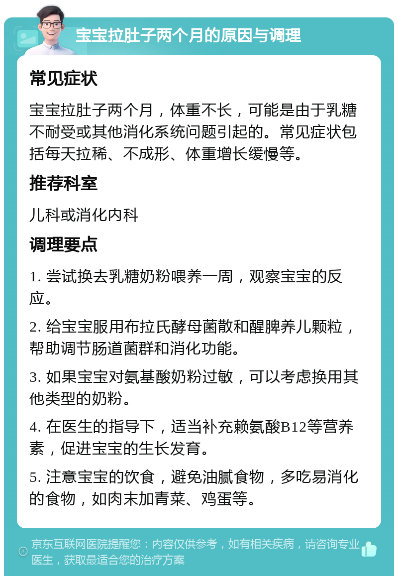 宝宝拉肚子两个月的原因与调理 常见症状 宝宝拉肚子两个月，体重不长，可能是由于乳糖不耐受或其他消化系统问题引起的。常见症状包括每天拉稀、不成形、体重增长缓慢等。 推荐科室 儿科或消化内科 调理要点 1. 尝试换去乳糖奶粉喂养一周，观察宝宝的反应。 2. 给宝宝服用布拉氏酵母菌散和醒脾养儿颗粒，帮助调节肠道菌群和消化功能。 3. 如果宝宝对氨基酸奶粉过敏，可以考虑换用其他类型的奶粉。 4. 在医生的指导下，适当补充赖氨酸B12等营养素，促进宝宝的生长发育。 5. 注意宝宝的饮食，避免油腻食物，多吃易消化的食物，如肉末加青菜、鸡蛋等。