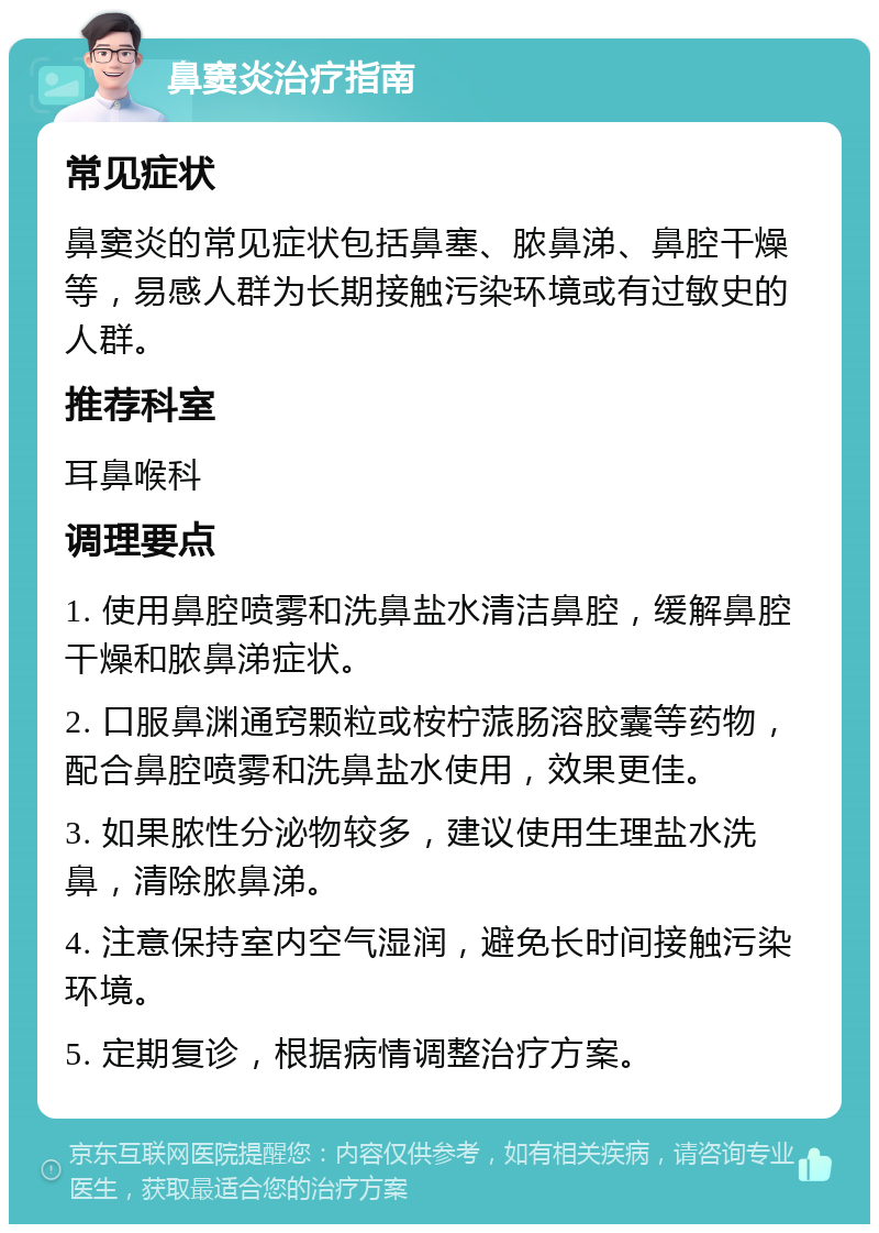 鼻窦炎治疗指南 常见症状 鼻窦炎的常见症状包括鼻塞、脓鼻涕、鼻腔干燥等，易感人群为长期接触污染环境或有过敏史的人群。 推荐科室 耳鼻喉科 调理要点 1. 使用鼻腔喷雾和洗鼻盐水清洁鼻腔，缓解鼻腔干燥和脓鼻涕症状。 2. 口服鼻渊通窍颗粒或桉柠蒎肠溶胶囊等药物，配合鼻腔喷雾和洗鼻盐水使用，效果更佳。 3. 如果脓性分泌物较多，建议使用生理盐水洗鼻，清除脓鼻涕。 4. 注意保持室内空气湿润，避免长时间接触污染环境。 5. 定期复诊，根据病情调整治疗方案。