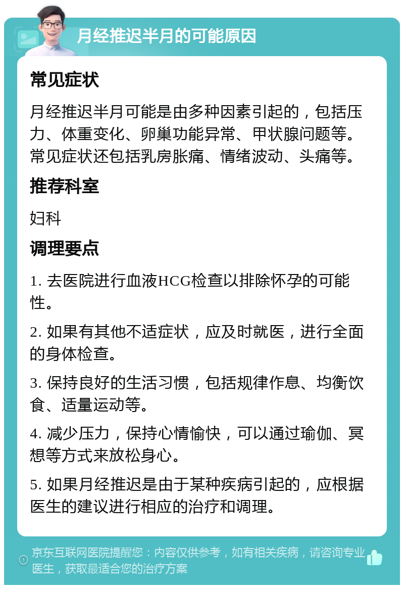 月经推迟半月的可能原因 常见症状 月经推迟半月可能是由多种因素引起的，包括压力、体重变化、卵巢功能异常、甲状腺问题等。常见症状还包括乳房胀痛、情绪波动、头痛等。 推荐科室 妇科 调理要点 1. 去医院进行血液HCG检查以排除怀孕的可能性。 2. 如果有其他不适症状，应及时就医，进行全面的身体检查。 3. 保持良好的生活习惯，包括规律作息、均衡饮食、适量运动等。 4. 减少压力，保持心情愉快，可以通过瑜伽、冥想等方式来放松身心。 5. 如果月经推迟是由于某种疾病引起的，应根据医生的建议进行相应的治疗和调理。