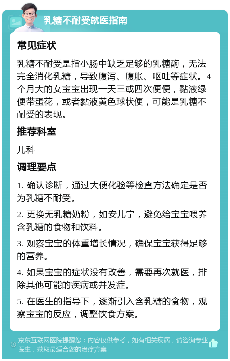 乳糖不耐受就医指南 常见症状 乳糖不耐受是指小肠中缺乏足够的乳糖酶，无法完全消化乳糖，导致腹泻、腹胀、呕吐等症状。4个月大的女宝宝出现一天三或四次便便，黏液绿便带蛋花，或者黏液黄色球状便，可能是乳糖不耐受的表现。 推荐科室 儿科 调理要点 1. 确认诊断，通过大便化验等检查方法确定是否为乳糖不耐受。 2. 更换无乳糖奶粉，如安儿宁，避免给宝宝喂养含乳糖的食物和饮料。 3. 观察宝宝的体重增长情况，确保宝宝获得足够的营养。 4. 如果宝宝的症状没有改善，需要再次就医，排除其他可能的疾病或并发症。 5. 在医生的指导下，逐渐引入含乳糖的食物，观察宝宝的反应，调整饮食方案。