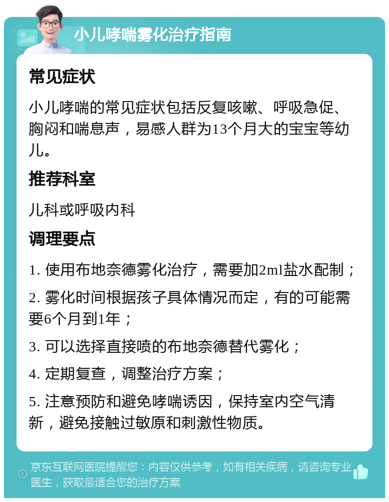 小儿哮喘雾化治疗指南 常见症状 小儿哮喘的常见症状包括反复咳嗽、呼吸急促、胸闷和喘息声，易感人群为13个月大的宝宝等幼儿。 推荐科室 儿科或呼吸内科 调理要点 1. 使用布地奈德雾化治疗，需要加2ml盐水配制； 2. 雾化时间根据孩子具体情况而定，有的可能需要6个月到1年； 3. 可以选择直接喷的布地奈德替代雾化； 4. 定期复查，调整治疗方案； 5. 注意预防和避免哮喘诱因，保持室内空气清新，避免接触过敏原和刺激性物质。