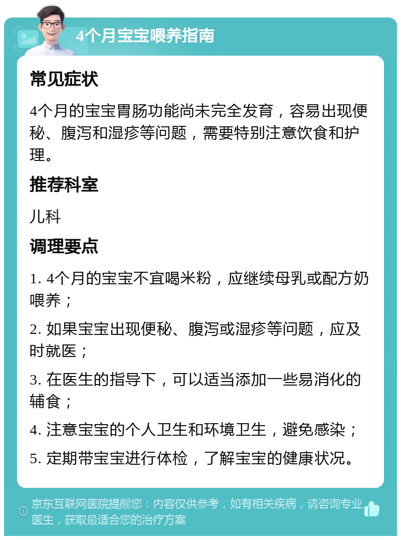 4个月宝宝喂养指南 常见症状 4个月的宝宝胃肠功能尚未完全发育，容易出现便秘、腹泻和湿疹等问题，需要特别注意饮食和护理。 推荐科室 儿科 调理要点 1. 4个月的宝宝不宜喝米粉，应继续母乳或配方奶喂养； 2. 如果宝宝出现便秘、腹泻或湿疹等问题，应及时就医； 3. 在医生的指导下，可以适当添加一些易消化的辅食； 4. 注意宝宝的个人卫生和环境卫生，避免感染； 5. 定期带宝宝进行体检，了解宝宝的健康状况。