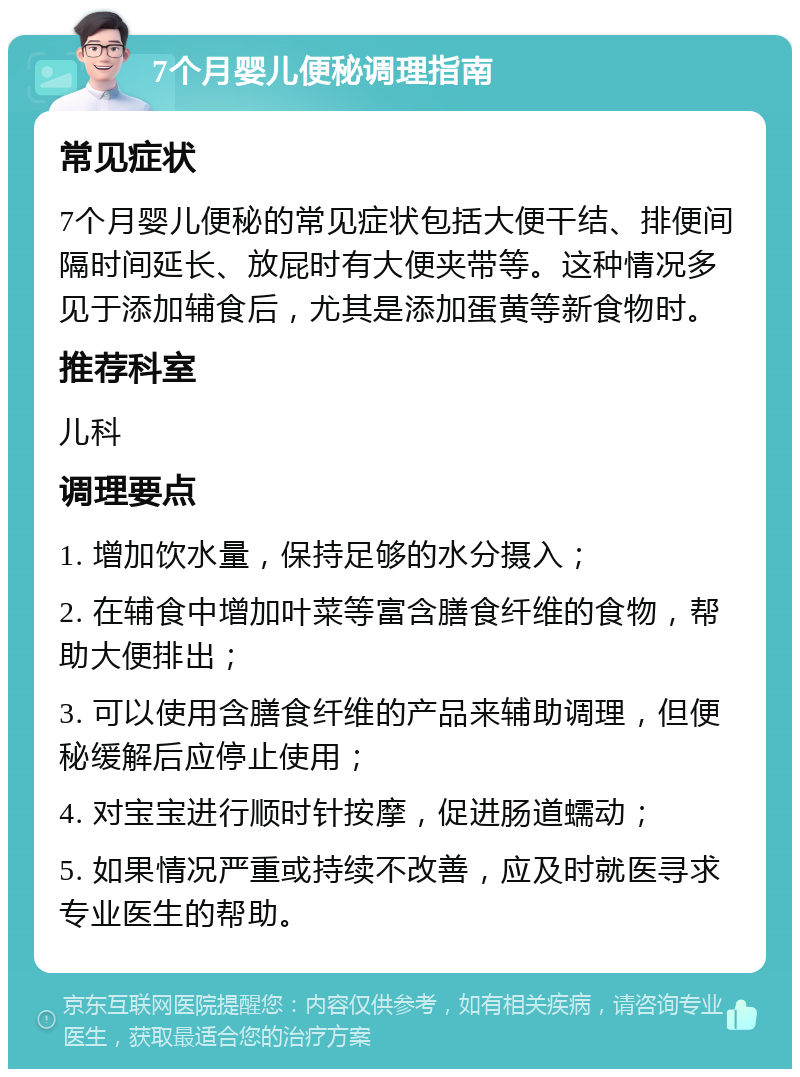 7个月婴儿便秘调理指南 常见症状 7个月婴儿便秘的常见症状包括大便干结、排便间隔时间延长、放屁时有大便夹带等。这种情况多见于添加辅食后，尤其是添加蛋黄等新食物时。 推荐科室 儿科 调理要点 1. 增加饮水量，保持足够的水分摄入； 2. 在辅食中增加叶菜等富含膳食纤维的食物，帮助大便排出； 3. 可以使用含膳食纤维的产品来辅助调理，但便秘缓解后应停止使用； 4. 对宝宝进行顺时针按摩，促进肠道蠕动； 5. 如果情况严重或持续不改善，应及时就医寻求专业医生的帮助。