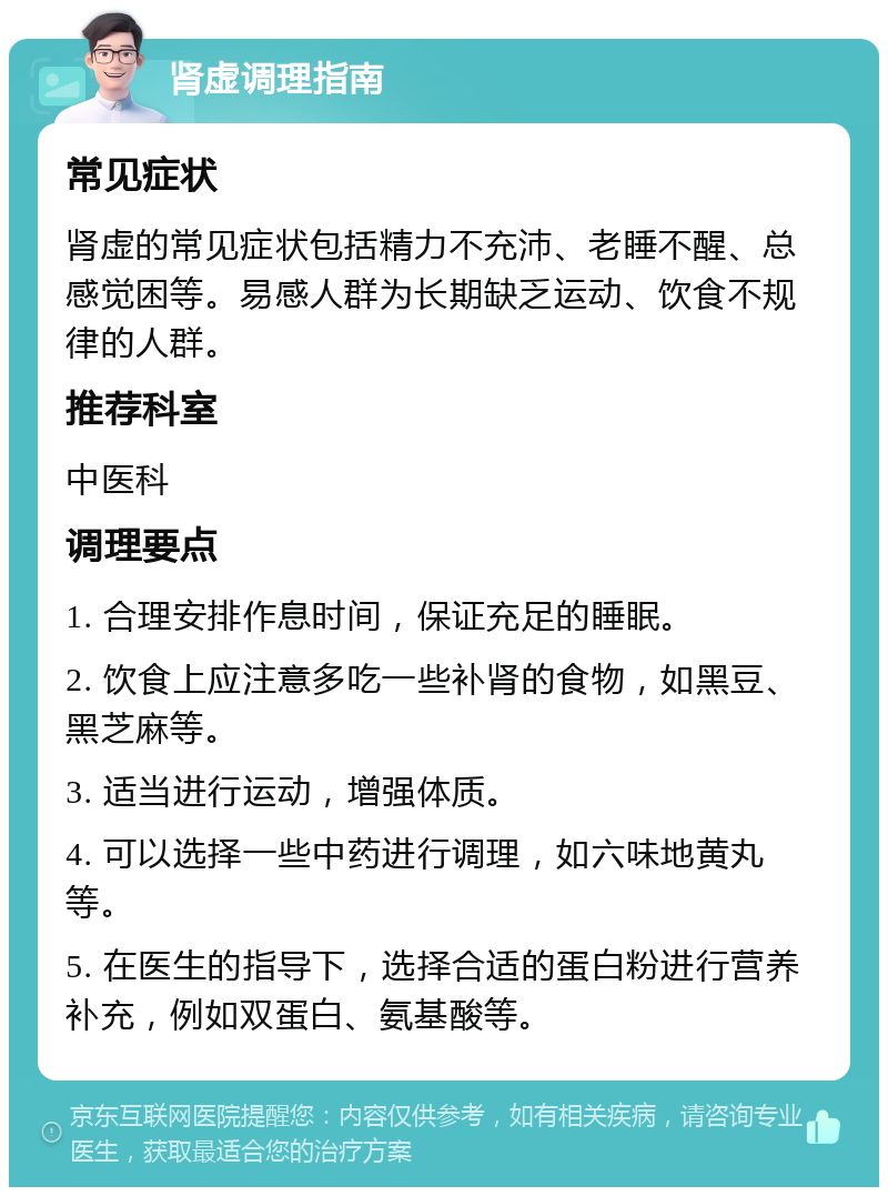 肾虚调理指南 常见症状 肾虚的常见症状包括精力不充沛、老睡不醒、总感觉困等。易感人群为长期缺乏运动、饮食不规律的人群。 推荐科室 中医科 调理要点 1. 合理安排作息时间，保证充足的睡眠。 2. 饮食上应注意多吃一些补肾的食物，如黑豆、黑芝麻等。 3. 适当进行运动，增强体质。 4. 可以选择一些中药进行调理，如六味地黄丸等。 5. 在医生的指导下，选择合适的蛋白粉进行营养补充，例如双蛋白、氨基酸等。