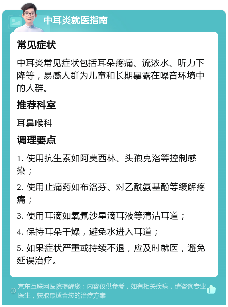 中耳炎就医指南 常见症状 中耳炎常见症状包括耳朵疼痛、流浓水、听力下降等，易感人群为儿童和长期暴露在噪音环境中的人群。 推荐科室 耳鼻喉科 调理要点 1. 使用抗生素如阿莫西林、头孢克洛等控制感染； 2. 使用止痛药如布洛芬、对乙酰氨基酚等缓解疼痛； 3. 使用耳滴如氧氟沙星滴耳液等清洁耳道； 4. 保持耳朵干燥，避免水进入耳道； 5. 如果症状严重或持续不退，应及时就医，避免延误治疗。