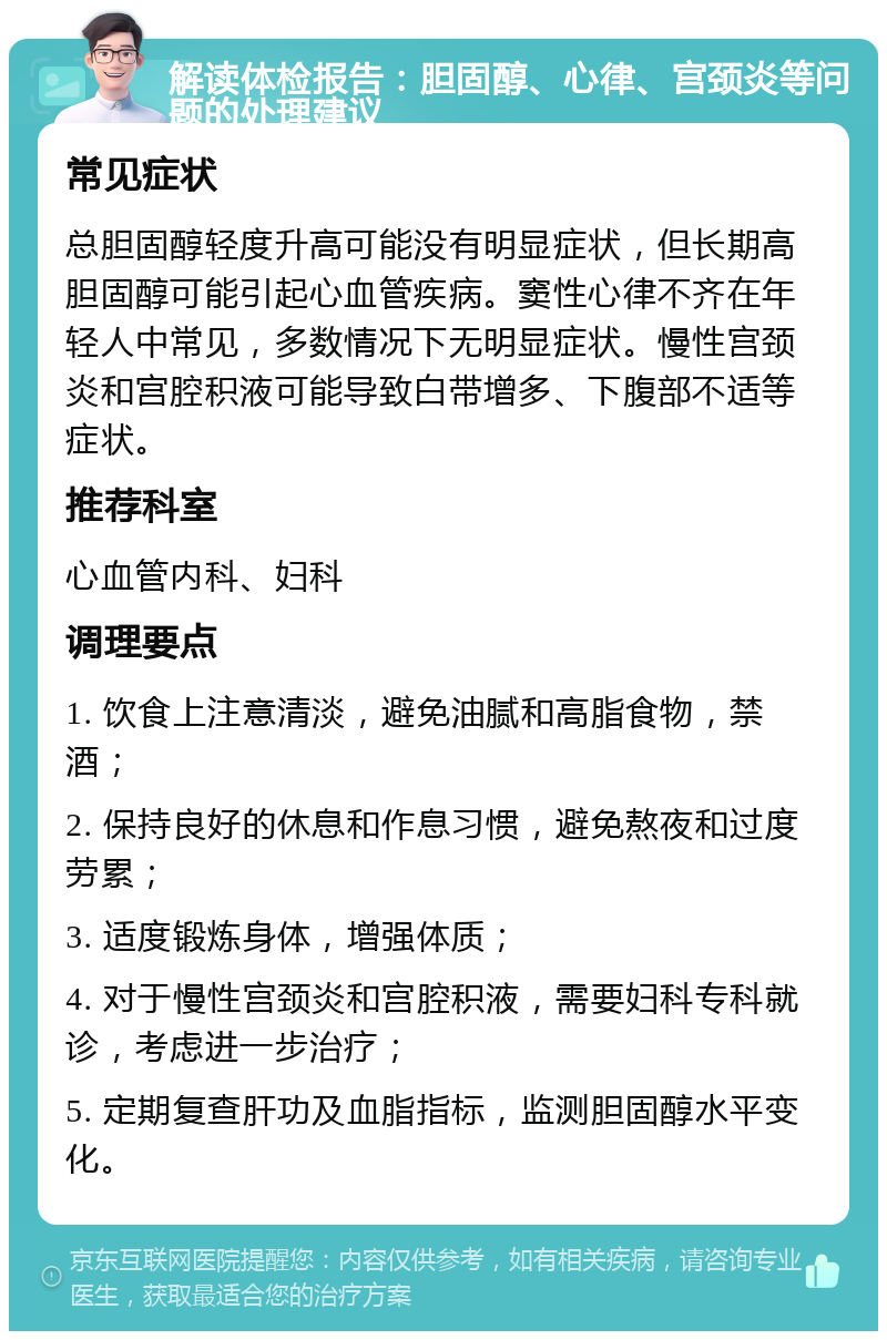 解读体检报告：胆固醇、心律、宫颈炎等问题的处理建议 常见症状 总胆固醇轻度升高可能没有明显症状，但长期高胆固醇可能引起心血管疾病。窦性心律不齐在年轻人中常见，多数情况下无明显症状。慢性宫颈炎和宫腔积液可能导致白带增多、下腹部不适等症状。 推荐科室 心血管内科、妇科 调理要点 1. 饮食上注意清淡，避免油腻和高脂食物，禁酒； 2. 保持良好的休息和作息习惯，避免熬夜和过度劳累； 3. 适度锻炼身体，增强体质； 4. 对于慢性宫颈炎和宫腔积液，需要妇科专科就诊，考虑进一步治疗； 5. 定期复查肝功及血脂指标，监测胆固醇水平变化。