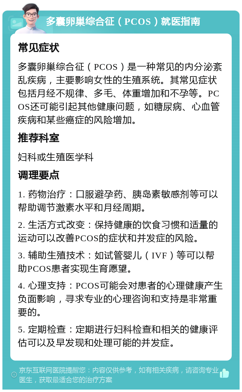 多囊卵巢综合征（PCOS）就医指南 常见症状 多囊卵巢综合征（PCOS）是一种常见的内分泌紊乱疾病，主要影响女性的生殖系统。其常见症状包括月经不规律、多毛、体重增加和不孕等。PCOS还可能引起其他健康问题，如糖尿病、心血管疾病和某些癌症的风险增加。 推荐科室 妇科或生殖医学科 调理要点 1. 药物治疗：口服避孕药、胰岛素敏感剂等可以帮助调节激素水平和月经周期。 2. 生活方式改变：保持健康的饮食习惯和适量的运动可以改善PCOS的症状和并发症的风险。 3. 辅助生殖技术：如试管婴儿（IVF）等可以帮助PCOS患者实现生育愿望。 4. 心理支持：PCOS可能会对患者的心理健康产生负面影响，寻求专业的心理咨询和支持是非常重要的。 5. 定期检查：定期进行妇科检查和相关的健康评估可以及早发现和处理可能的并发症。