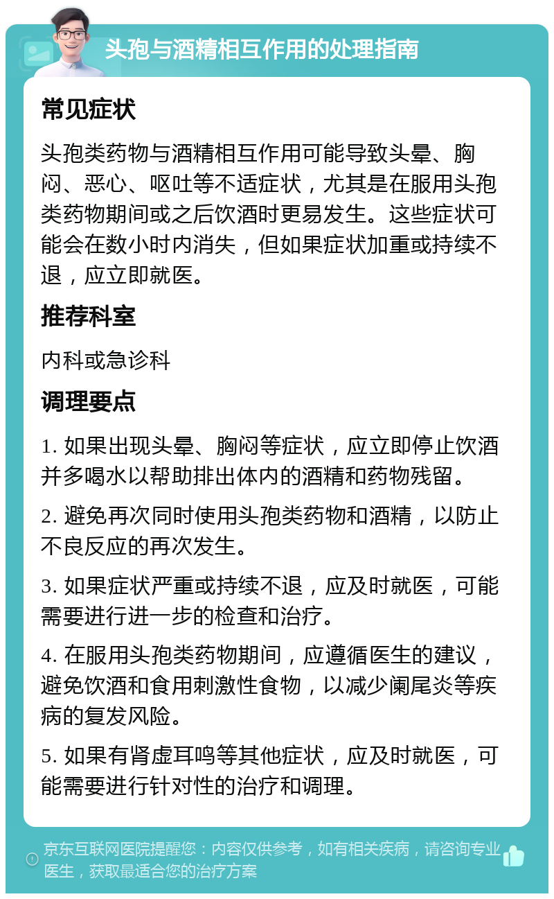 头孢与酒精相互作用的处理指南 常见症状 头孢类药物与酒精相互作用可能导致头晕、胸闷、恶心、呕吐等不适症状，尤其是在服用头孢类药物期间或之后饮酒时更易发生。这些症状可能会在数小时内消失，但如果症状加重或持续不退，应立即就医。 推荐科室 内科或急诊科 调理要点 1. 如果出现头晕、胸闷等症状，应立即停止饮酒并多喝水以帮助排出体内的酒精和药物残留。 2. 避免再次同时使用头孢类药物和酒精，以防止不良反应的再次发生。 3. 如果症状严重或持续不退，应及时就医，可能需要进行进一步的检查和治疗。 4. 在服用头孢类药物期间，应遵循医生的建议，避免饮酒和食用刺激性食物，以减少阑尾炎等疾病的复发风险。 5. 如果有肾虚耳鸣等其他症状，应及时就医，可能需要进行针对性的治疗和调理。