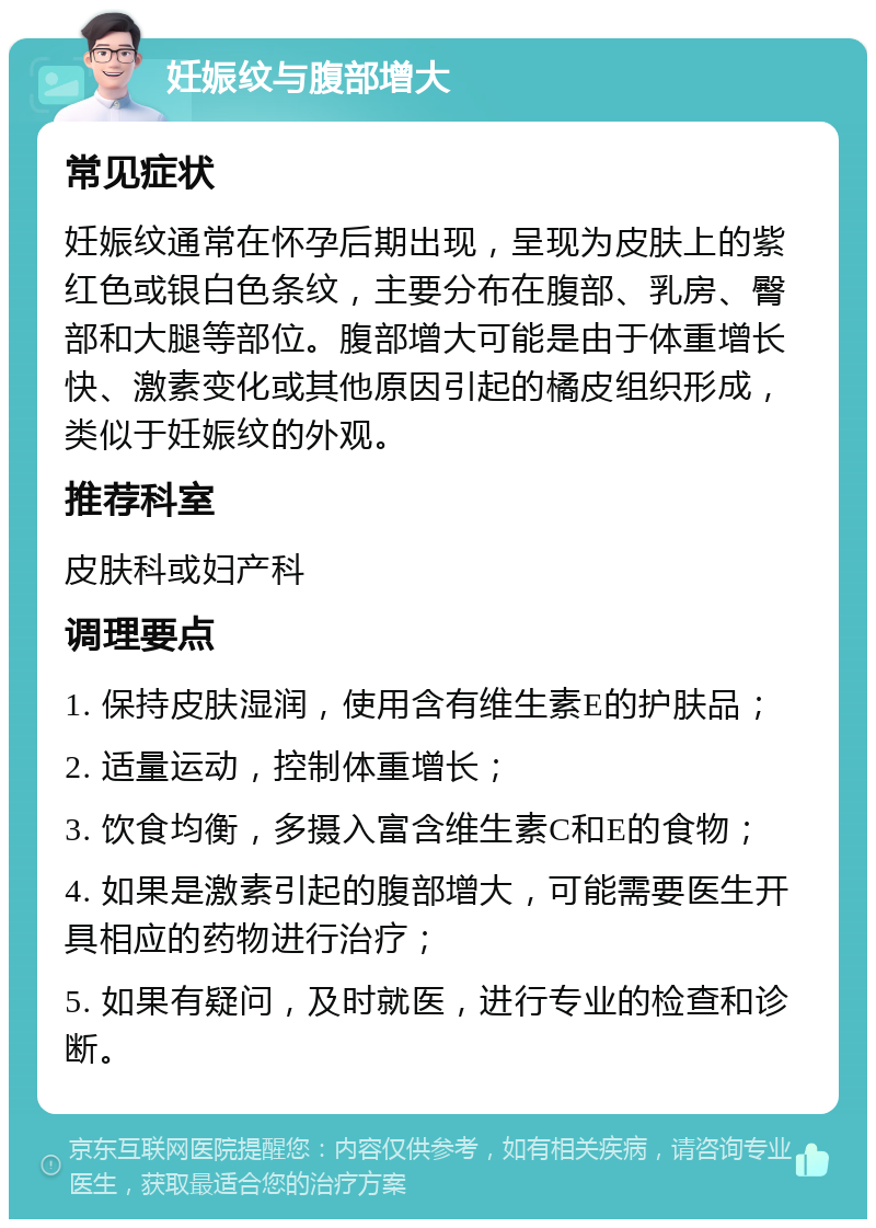 妊娠纹与腹部增大 常见症状 妊娠纹通常在怀孕后期出现，呈现为皮肤上的紫红色或银白色条纹，主要分布在腹部、乳房、臀部和大腿等部位。腹部增大可能是由于体重增长快、激素变化或其他原因引起的橘皮组织形成，类似于妊娠纹的外观。 推荐科室 皮肤科或妇产科 调理要点 1. 保持皮肤湿润，使用含有维生素E的护肤品； 2. 适量运动，控制体重增长； 3. 饮食均衡，多摄入富含维生素C和E的食物； 4. 如果是激素引起的腹部增大，可能需要医生开具相应的药物进行治疗； 5. 如果有疑问，及时就医，进行专业的检查和诊断。