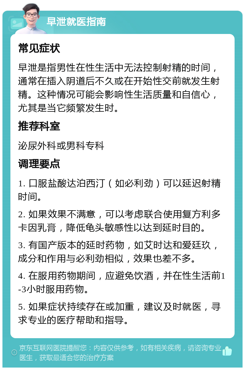 早泄就医指南 常见症状 早泄是指男性在性生活中无法控制射精的时间，通常在插入阴道后不久或在开始性交前就发生射精。这种情况可能会影响性生活质量和自信心，尤其是当它频繁发生时。 推荐科室 泌尿外科或男科专科 调理要点 1. 口服盐酸达泊西汀（如必利劲）可以延迟射精时间。 2. 如果效果不满意，可以考虑联合使用复方利多卡因乳膏，降低龟头敏感性以达到延时目的。 3. 有国产版本的延时药物，如艾时达和爱廷玖，成分和作用与必利劲相似，效果也差不多。 4. 在服用药物期间，应避免饮酒，并在性生活前1-3小时服用药物。 5. 如果症状持续存在或加重，建议及时就医，寻求专业的医疗帮助和指导。