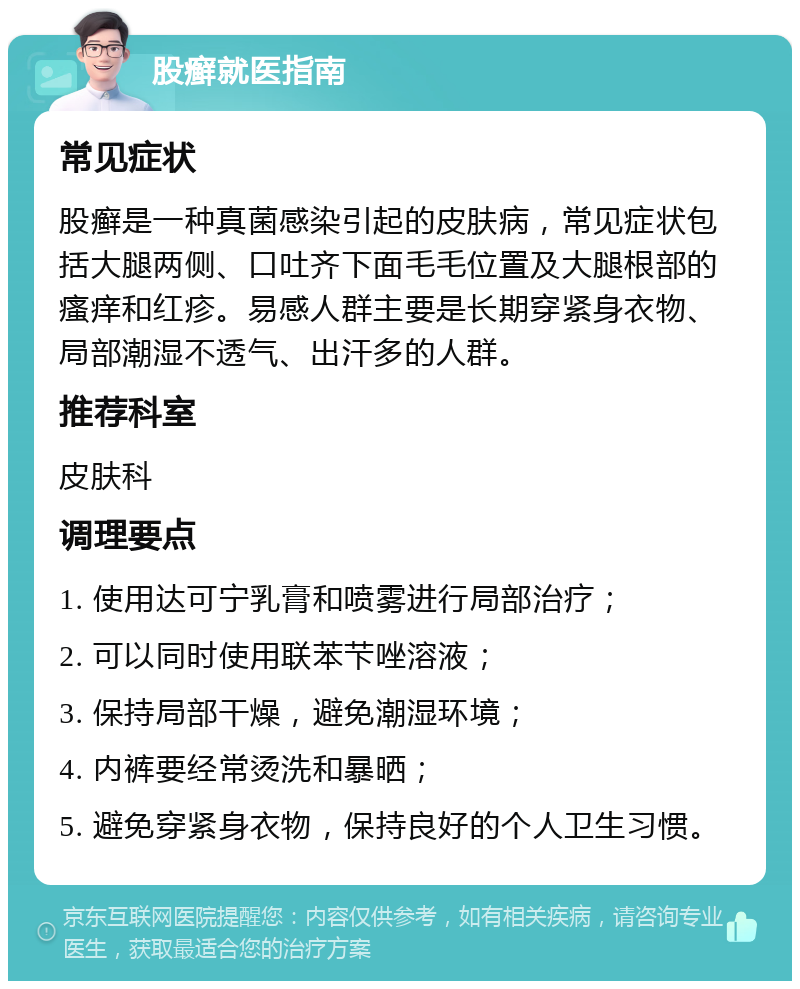 股癣就医指南 常见症状 股癣是一种真菌感染引起的皮肤病，常见症状包括大腿两侧、口吐齐下面毛毛位置及大腿根部的瘙痒和红疹。易感人群主要是长期穿紧身衣物、局部潮湿不透气、出汗多的人群。 推荐科室 皮肤科 调理要点 1. 使用达可宁乳膏和喷雾进行局部治疗； 2. 可以同时使用联苯芐唑溶液； 3. 保持局部干燥，避免潮湿环境； 4. 内裤要经常烫洗和暴晒； 5. 避免穿紧身衣物，保持良好的个人卫生习惯。