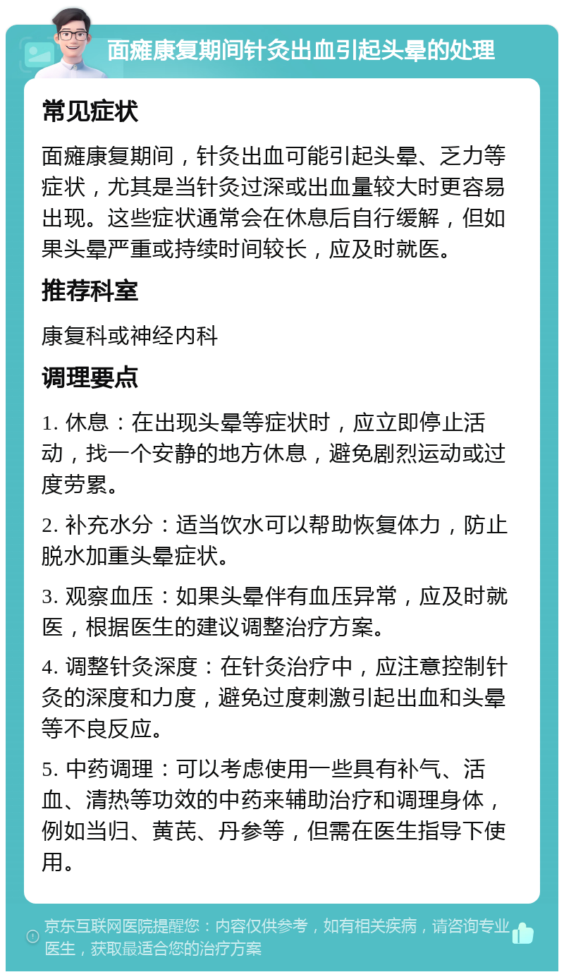 面瘫康复期间针灸出血引起头晕的处理 常见症状 面瘫康复期间，针灸出血可能引起头晕、乏力等症状，尤其是当针灸过深或出血量较大时更容易出现。这些症状通常会在休息后自行缓解，但如果头晕严重或持续时间较长，应及时就医。 推荐科室 康复科或神经内科 调理要点 1. 休息：在出现头晕等症状时，应立即停止活动，找一个安静的地方休息，避免剧烈运动或过度劳累。 2. 补充水分：适当饮水可以帮助恢复体力，防止脱水加重头晕症状。 3. 观察血压：如果头晕伴有血压异常，应及时就医，根据医生的建议调整治疗方案。 4. 调整针灸深度：在针灸治疗中，应注意控制针灸的深度和力度，避免过度刺激引起出血和头晕等不良反应。 5. 中药调理：可以考虑使用一些具有补气、活血、清热等功效的中药来辅助治疗和调理身体，例如当归、黄芪、丹参等，但需在医生指导下使用。