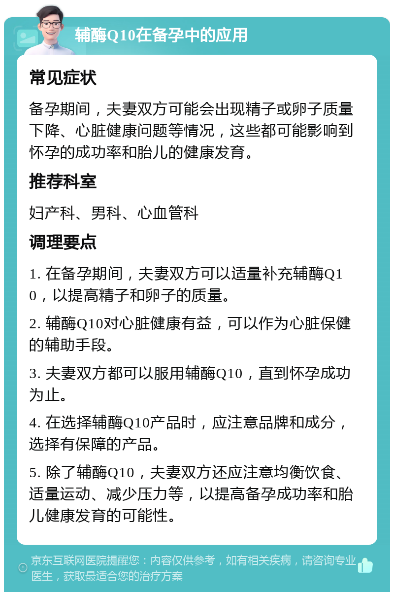 辅酶Q10在备孕中的应用 常见症状 备孕期间，夫妻双方可能会出现精子或卵子质量下降、心脏健康问题等情况，这些都可能影响到怀孕的成功率和胎儿的健康发育。 推荐科室 妇产科、男科、心血管科 调理要点 1. 在备孕期间，夫妻双方可以适量补充辅酶Q10，以提高精子和卵子的质量。 2. 辅酶Q10对心脏健康有益，可以作为心脏保健的辅助手段。 3. 夫妻双方都可以服用辅酶Q10，直到怀孕成功为止。 4. 在选择辅酶Q10产品时，应注意品牌和成分，选择有保障的产品。 5. 除了辅酶Q10，夫妻双方还应注意均衡饮食、适量运动、减少压力等，以提高备孕成功率和胎儿健康发育的可能性。