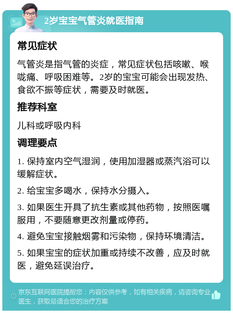 2岁宝宝气管炎就医指南 常见症状 气管炎是指气管的炎症，常见症状包括咳嗽、喉咙痛、呼吸困难等。2岁的宝宝可能会出现发热、食欲不振等症状，需要及时就医。 推荐科室 儿科或呼吸内科 调理要点 1. 保持室内空气湿润，使用加湿器或蒸汽浴可以缓解症状。 2. 给宝宝多喝水，保持水分摄入。 3. 如果医生开具了抗生素或其他药物，按照医嘱服用，不要随意更改剂量或停药。 4. 避免宝宝接触烟雾和污染物，保持环境清洁。 5. 如果宝宝的症状加重或持续不改善，应及时就医，避免延误治疗。