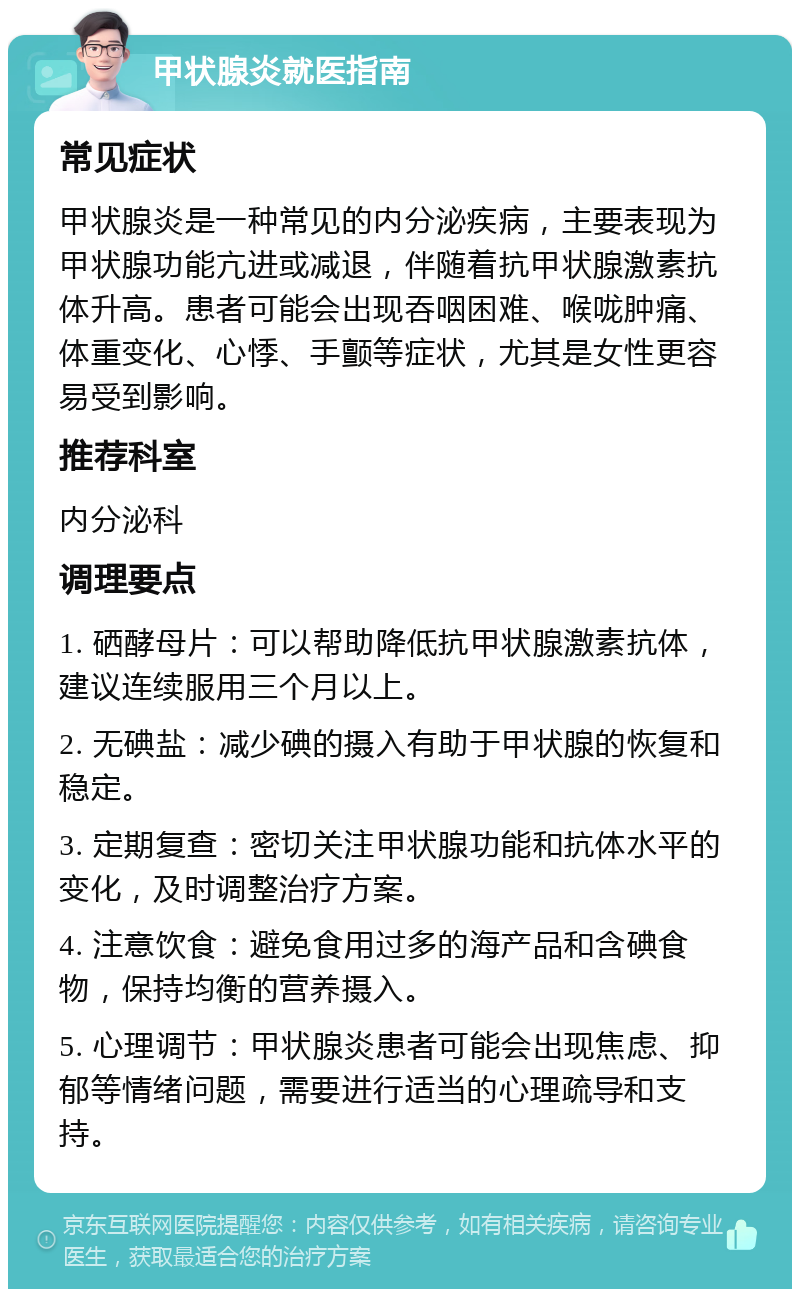 甲状腺炎就医指南 常见症状 甲状腺炎是一种常见的内分泌疾病，主要表现为甲状腺功能亢进或减退，伴随着抗甲状腺激素抗体升高。患者可能会出现吞咽困难、喉咙肿痛、体重变化、心悸、手颤等症状，尤其是女性更容易受到影响。 推荐科室 内分泌科 调理要点 1. 硒酵母片：可以帮助降低抗甲状腺激素抗体，建议连续服用三个月以上。 2. 无碘盐：减少碘的摄入有助于甲状腺的恢复和稳定。 3. 定期复查：密切关注甲状腺功能和抗体水平的变化，及时调整治疗方案。 4. 注意饮食：避免食用过多的海产品和含碘食物，保持均衡的营养摄入。 5. 心理调节：甲状腺炎患者可能会出现焦虑、抑郁等情绪问题，需要进行适当的心理疏导和支持。