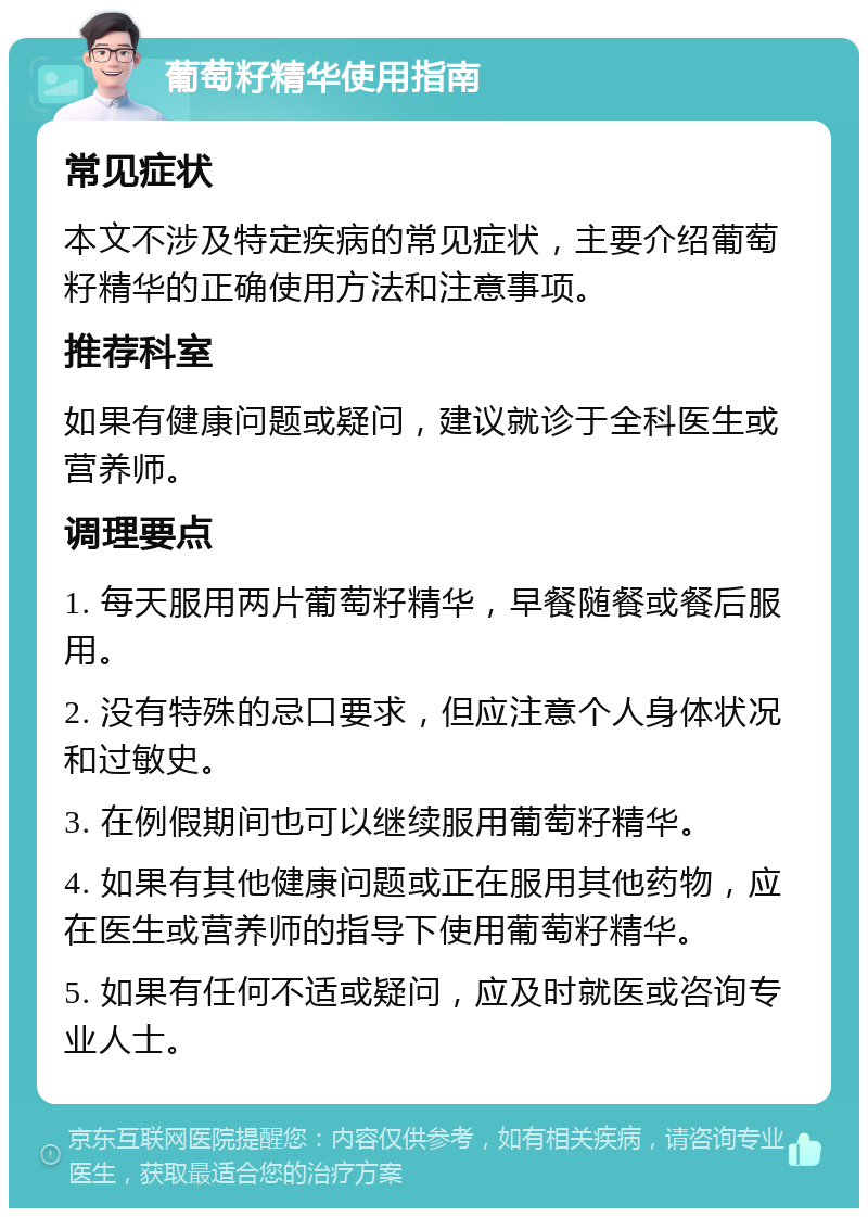 葡萄籽精华使用指南 常见症状 本文不涉及特定疾病的常见症状，主要介绍葡萄籽精华的正确使用方法和注意事项。 推荐科室 如果有健康问题或疑问，建议就诊于全科医生或营养师。 调理要点 1. 每天服用两片葡萄籽精华，早餐随餐或餐后服用。 2. 没有特殊的忌口要求，但应注意个人身体状况和过敏史。 3. 在例假期间也可以继续服用葡萄籽精华。 4. 如果有其他健康问题或正在服用其他药物，应在医生或营养师的指导下使用葡萄籽精华。 5. 如果有任何不适或疑问，应及时就医或咨询专业人士。