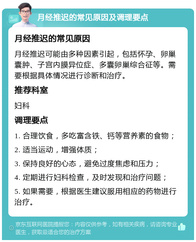 月经推迟的常见原因及调理要点 月经推迟的常见原因 月经推迟可能由多种因素引起，包括怀孕、卵巢囊肿、子宫内膜异位症、多囊卵巢综合征等。需要根据具体情况进行诊断和治疗。 推荐科室 妇科 调理要点 1. 合理饮食，多吃富含铁、钙等营养素的食物； 2. 适当运动，增强体质； 3. 保持良好的心态，避免过度焦虑和压力； 4. 定期进行妇科检查，及时发现和治疗问题； 5. 如果需要，根据医生建议服用相应的药物进行治疗。