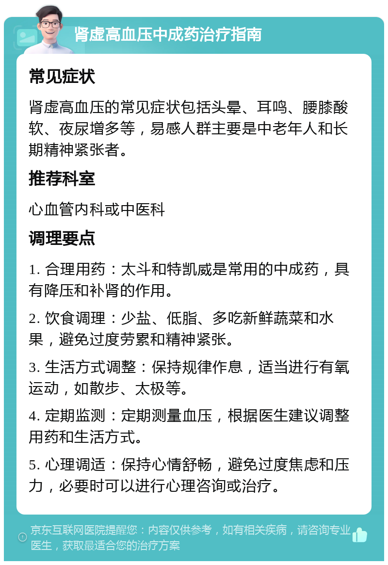 肾虚高血压中成药治疗指南 常见症状 肾虚高血压的常见症状包括头晕、耳鸣、腰膝酸软、夜尿增多等，易感人群主要是中老年人和长期精神紧张者。 推荐科室 心血管内科或中医科 调理要点 1. 合理用药：太斗和特凯威是常用的中成药，具有降压和补肾的作用。 2. 饮食调理：少盐、低脂、多吃新鲜蔬菜和水果，避免过度劳累和精神紧张。 3. 生活方式调整：保持规律作息，适当进行有氧运动，如散步、太极等。 4. 定期监测：定期测量血压，根据医生建议调整用药和生活方式。 5. 心理调适：保持心情舒畅，避免过度焦虑和压力，必要时可以进行心理咨询或治疗。