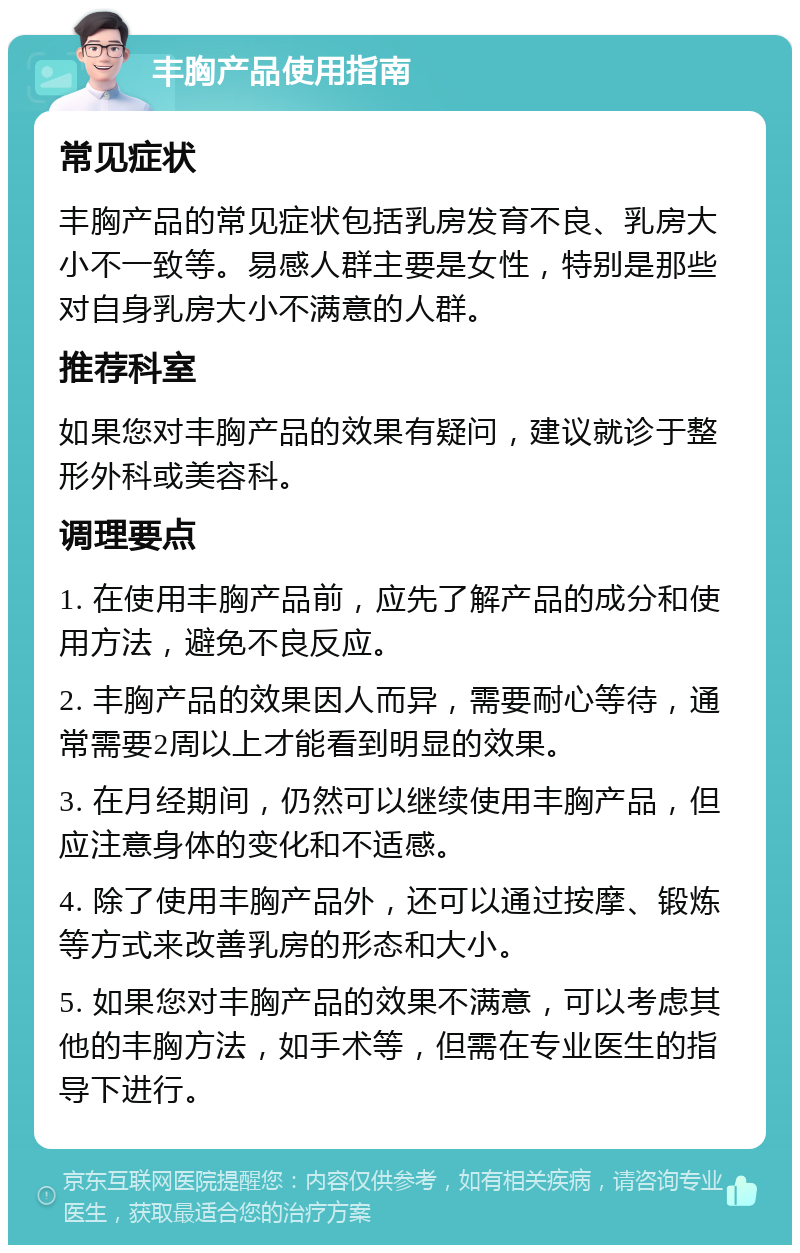 丰胸产品使用指南 常见症状 丰胸产品的常见症状包括乳房发育不良、乳房大小不一致等。易感人群主要是女性，特别是那些对自身乳房大小不满意的人群。 推荐科室 如果您对丰胸产品的效果有疑问，建议就诊于整形外科或美容科。 调理要点 1. 在使用丰胸产品前，应先了解产品的成分和使用方法，避免不良反应。 2. 丰胸产品的效果因人而异，需要耐心等待，通常需要2周以上才能看到明显的效果。 3. 在月经期间，仍然可以继续使用丰胸产品，但应注意身体的变化和不适感。 4. 除了使用丰胸产品外，还可以通过按摩、锻炼等方式来改善乳房的形态和大小。 5. 如果您对丰胸产品的效果不满意，可以考虑其他的丰胸方法，如手术等，但需在专业医生的指导下进行。