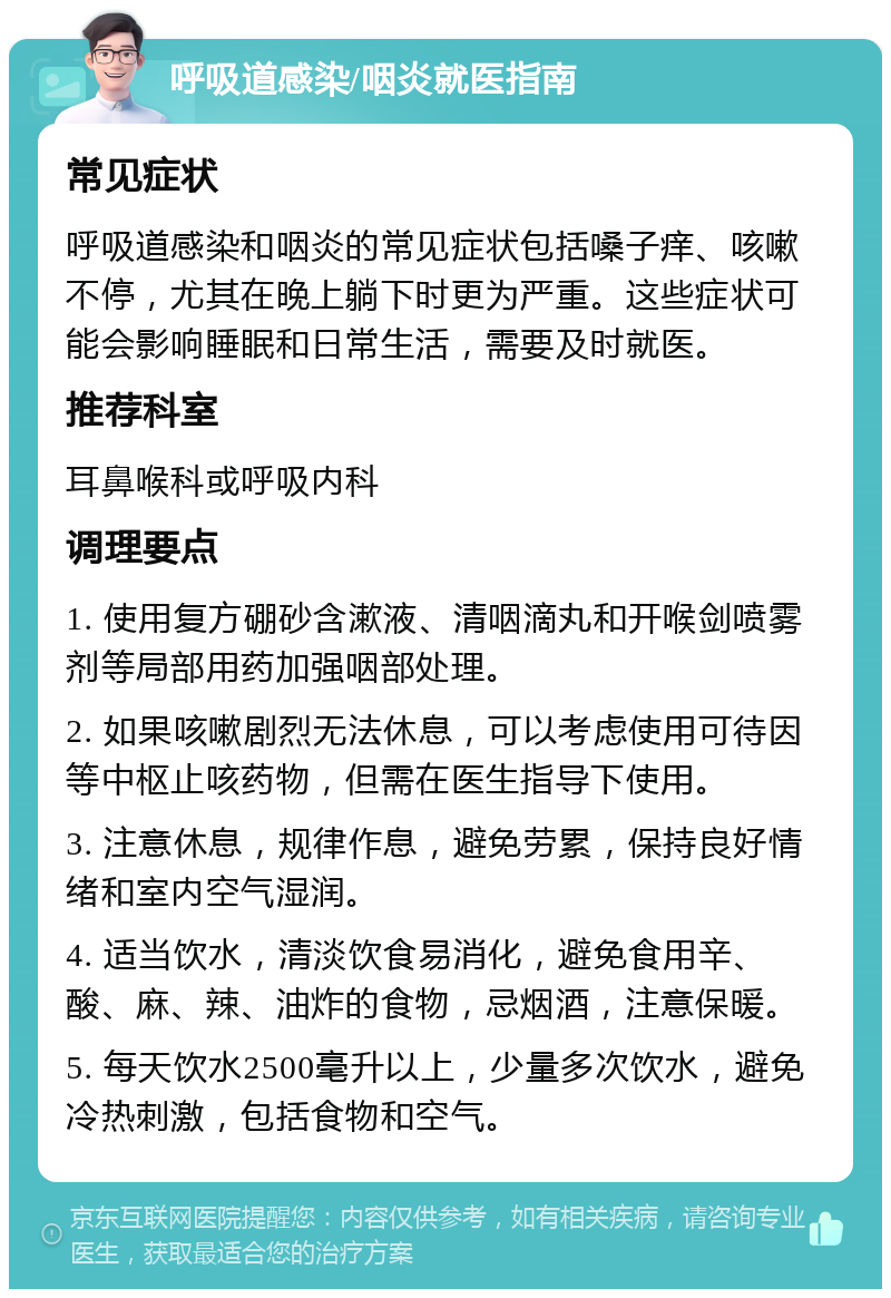 呼吸道感染/咽炎就医指南 常见症状 呼吸道感染和咽炎的常见症状包括嗓子痒、咳嗽不停，尤其在晚上躺下时更为严重。这些症状可能会影响睡眠和日常生活，需要及时就医。 推荐科室 耳鼻喉科或呼吸内科 调理要点 1. 使用复方硼砂含漱液、清咽滴丸和开喉剑喷雾剂等局部用药加强咽部处理。 2. 如果咳嗽剧烈无法休息，可以考虑使用可待因等中枢止咳药物，但需在医生指导下使用。 3. 注意休息，规律作息，避免劳累，保持良好情绪和室内空气湿润。 4. 适当饮水，清淡饮食易消化，避免食用辛、酸、麻、辣、油炸的食物，忌烟酒，注意保暖。 5. 每天饮水2500毫升以上，少量多次饮水，避免冷热刺激，包括食物和空气。