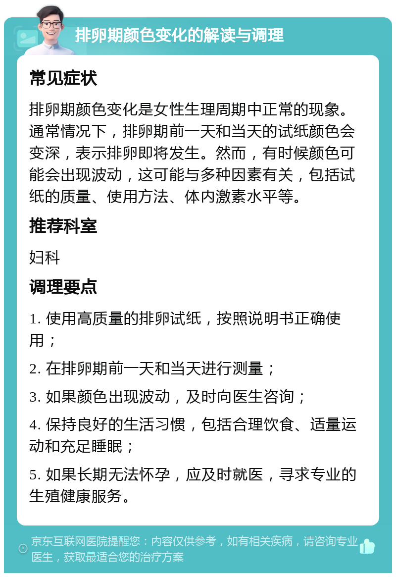 排卵期颜色变化的解读与调理 常见症状 排卵期颜色变化是女性生理周期中正常的现象。通常情况下，排卵期前一天和当天的试纸颜色会变深，表示排卵即将发生。然而，有时候颜色可能会出现波动，这可能与多种因素有关，包括试纸的质量、使用方法、体内激素水平等。 推荐科室 妇科 调理要点 1. 使用高质量的排卵试纸，按照说明书正确使用； 2. 在排卵期前一天和当天进行测量； 3. 如果颜色出现波动，及时向医生咨询； 4. 保持良好的生活习惯，包括合理饮食、适量运动和充足睡眠； 5. 如果长期无法怀孕，应及时就医，寻求专业的生殖健康服务。