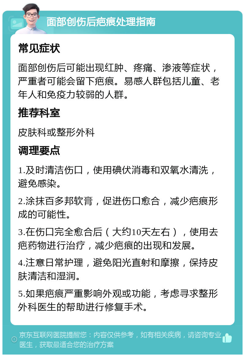 面部创伤后疤痕处理指南 常见症状 面部创伤后可能出现红肿、疼痛、渗液等症状，严重者可能会留下疤痕。易感人群包括儿童、老年人和免疫力较弱的人群。 推荐科室 皮肤科或整形外科 调理要点 1.及时清洁伤口，使用碘伏消毒和双氧水清洗，避免感染。 2.涂抹百多邦软膏，促进伤口愈合，减少疤痕形成的可能性。 3.在伤口完全愈合后（大约10天左右），使用去疤药物进行治疗，减少疤痕的出现和发展。 4.注意日常护理，避免阳光直射和摩擦，保持皮肤清洁和湿润。 5.如果疤痕严重影响外观或功能，考虑寻求整形外科医生的帮助进行修复手术。