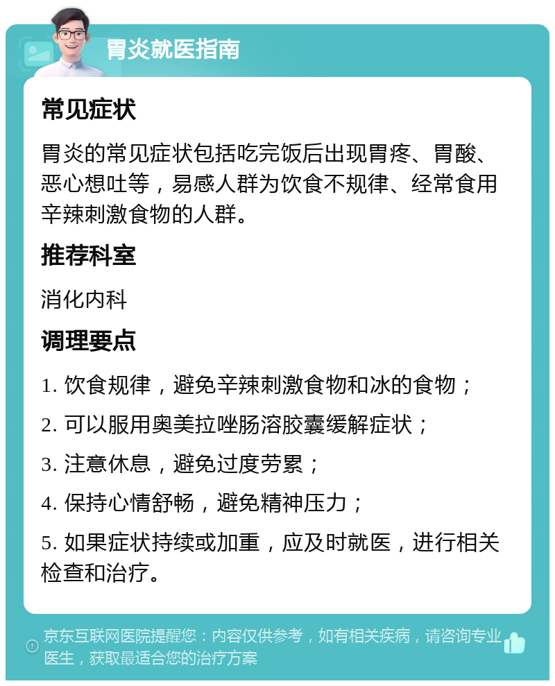 胃炎就医指南 常见症状 胃炎的常见症状包括吃完饭后出现胃疼、胃酸、恶心想吐等，易感人群为饮食不规律、经常食用辛辣刺激食物的人群。 推荐科室 消化内科 调理要点 1. 饮食规律，避免辛辣刺激食物和冰的食物； 2. 可以服用奥美拉唑肠溶胶囊缓解症状； 3. 注意休息，避免过度劳累； 4. 保持心情舒畅，避免精神压力； 5. 如果症状持续或加重，应及时就医，进行相关检查和治疗。