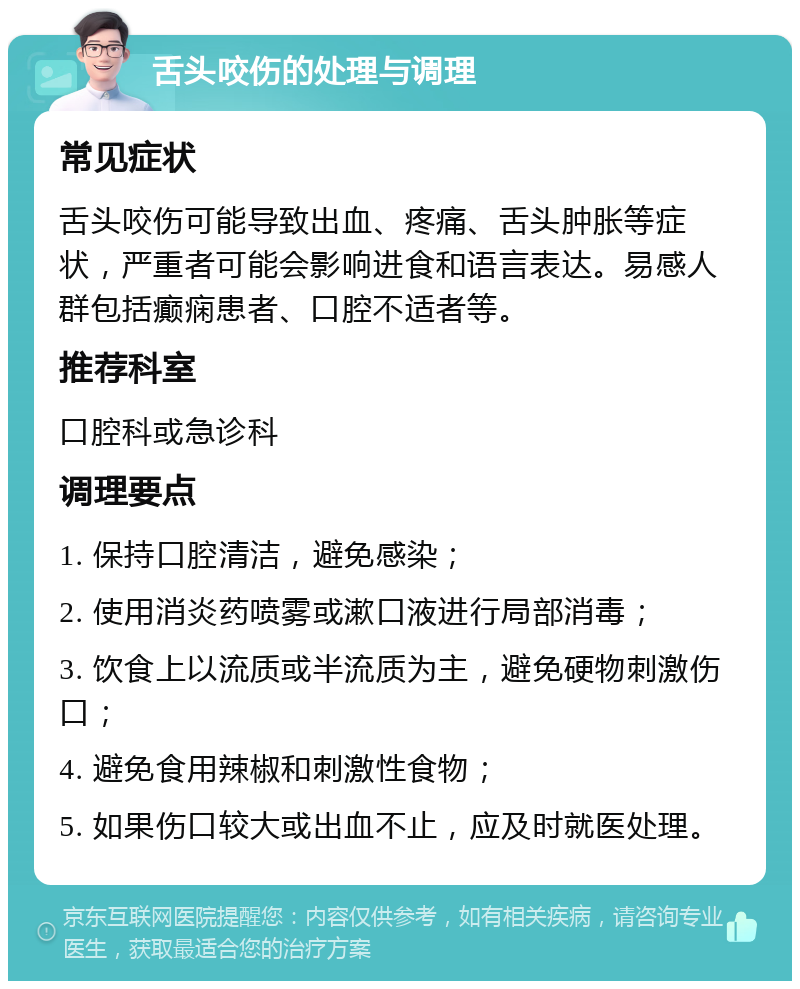 舌头咬伤的处理与调理 常见症状 舌头咬伤可能导致出血、疼痛、舌头肿胀等症状，严重者可能会影响进食和语言表达。易感人群包括癫痫患者、口腔不适者等。 推荐科室 口腔科或急诊科 调理要点 1. 保持口腔清洁，避免感染； 2. 使用消炎药喷雾或漱口液进行局部消毒； 3. 饮食上以流质或半流质为主，避免硬物刺激伤口； 4. 避免食用辣椒和刺激性食物； 5. 如果伤口较大或出血不止，应及时就医处理。