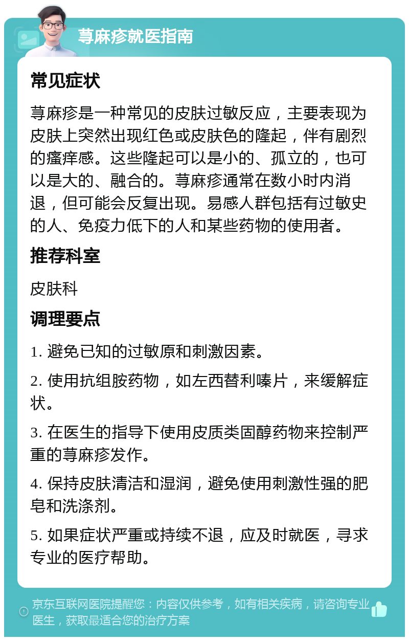 荨麻疹就医指南 常见症状 荨麻疹是一种常见的皮肤过敏反应，主要表现为皮肤上突然出现红色或皮肤色的隆起，伴有剧烈的瘙痒感。这些隆起可以是小的、孤立的，也可以是大的、融合的。荨麻疹通常在数小时内消退，但可能会反复出现。易感人群包括有过敏史的人、免疫力低下的人和某些药物的使用者。 推荐科室 皮肤科 调理要点 1. 避免已知的过敏原和刺激因素。 2. 使用抗组胺药物，如左西替利嗪片，来缓解症状。 3. 在医生的指导下使用皮质类固醇药物来控制严重的荨麻疹发作。 4. 保持皮肤清洁和湿润，避免使用刺激性强的肥皂和洗涤剂。 5. 如果症状严重或持续不退，应及时就医，寻求专业的医疗帮助。