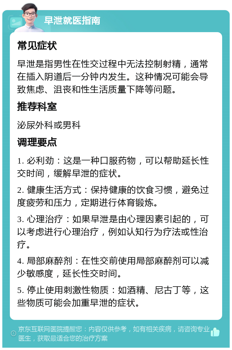 早泄就医指南 常见症状 早泄是指男性在性交过程中无法控制射精，通常在插入阴道后一分钟内发生。这种情况可能会导致焦虑、沮丧和性生活质量下降等问题。 推荐科室 泌尿外科或男科 调理要点 1. 必利劲：这是一种口服药物，可以帮助延长性交时间，缓解早泄的症状。 2. 健康生活方式：保持健康的饮食习惯，避免过度疲劳和压力，定期进行体育锻炼。 3. 心理治疗：如果早泄是由心理因素引起的，可以考虑进行心理治疗，例如认知行为疗法或性治疗。 4. 局部麻醉剂：在性交前使用局部麻醉剂可以减少敏感度，延长性交时间。 5. 停止使用刺激性物质：如酒精、尼古丁等，这些物质可能会加重早泄的症状。