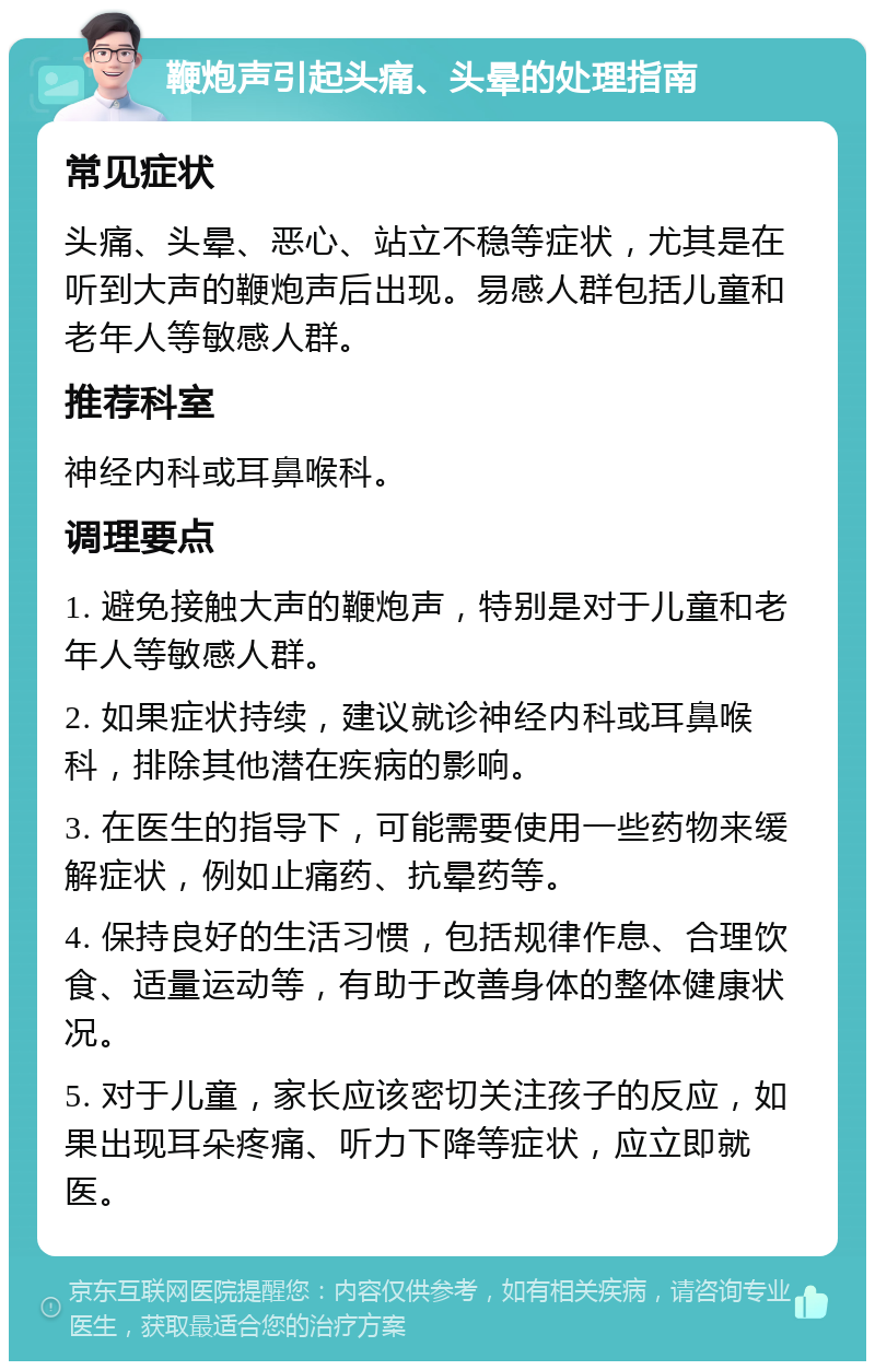 鞭炮声引起头痛、头晕的处理指南 常见症状 头痛、头晕、恶心、站立不稳等症状，尤其是在听到大声的鞭炮声后出现。易感人群包括儿童和老年人等敏感人群。 推荐科室 神经内科或耳鼻喉科。 调理要点 1. 避免接触大声的鞭炮声，特别是对于儿童和老年人等敏感人群。 2. 如果症状持续，建议就诊神经内科或耳鼻喉科，排除其他潜在疾病的影响。 3. 在医生的指导下，可能需要使用一些药物来缓解症状，例如止痛药、抗晕药等。 4. 保持良好的生活习惯，包括规律作息、合理饮食、适量运动等，有助于改善身体的整体健康状况。 5. 对于儿童，家长应该密切关注孩子的反应，如果出现耳朵疼痛、听力下降等症状，应立即就医。