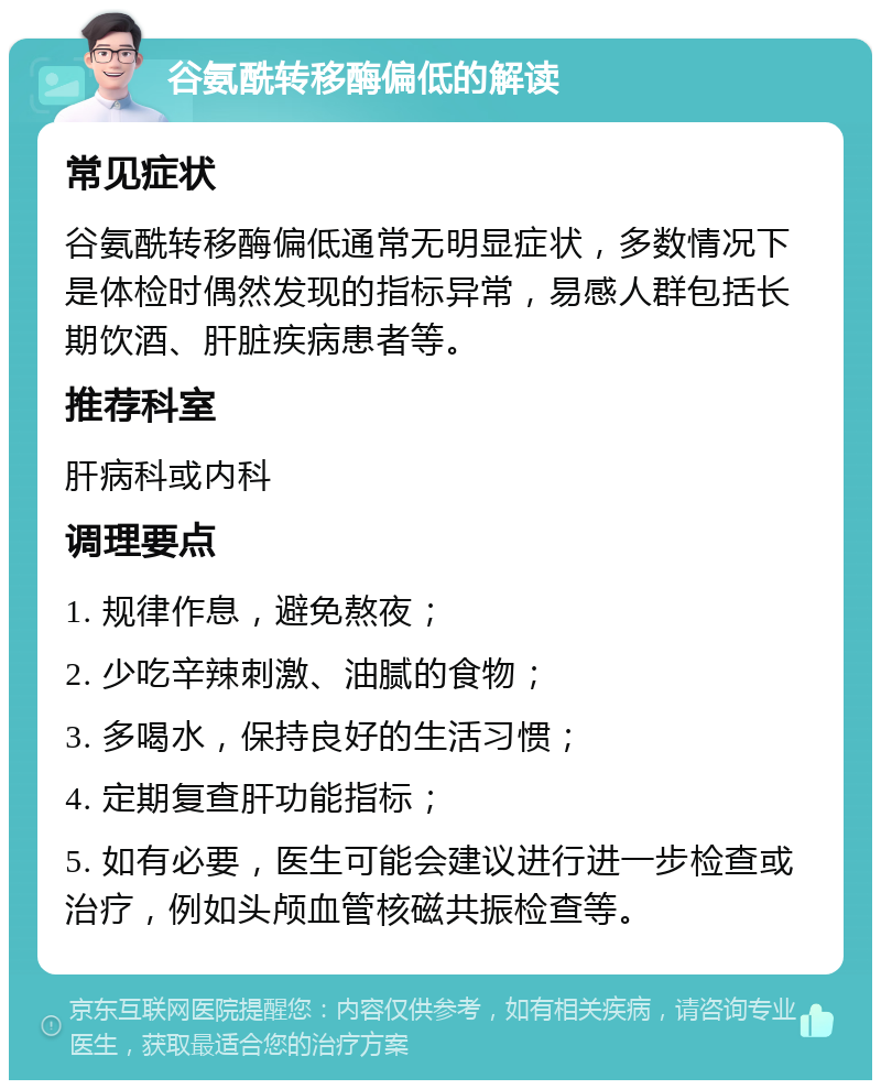 谷氨酰转移酶偏低的解读 常见症状 谷氨酰转移酶偏低通常无明显症状，多数情况下是体检时偶然发现的指标异常，易感人群包括长期饮酒、肝脏疾病患者等。 推荐科室 肝病科或内科 调理要点 1. 规律作息，避免熬夜； 2. 少吃辛辣刺激、油腻的食物； 3. 多喝水，保持良好的生活习惯； 4. 定期复查肝功能指标； 5. 如有必要，医生可能会建议进行进一步检查或治疗，例如头颅血管核磁共振检查等。