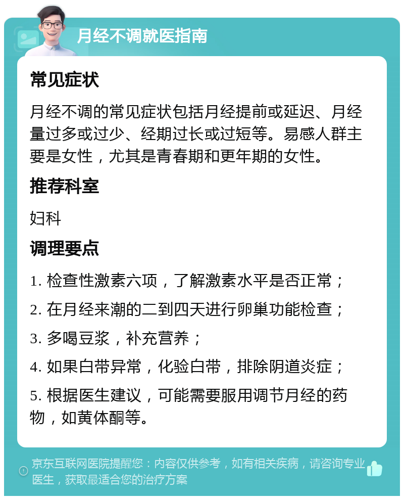 月经不调就医指南 常见症状 月经不调的常见症状包括月经提前或延迟、月经量过多或过少、经期过长或过短等。易感人群主要是女性，尤其是青春期和更年期的女性。 推荐科室 妇科 调理要点 1. 检查性激素六项，了解激素水平是否正常； 2. 在月经来潮的二到四天进行卵巢功能检查； 3. 多喝豆浆，补充营养； 4. 如果白带异常，化验白带，排除阴道炎症； 5. 根据医生建议，可能需要服用调节月经的药物，如黄体酮等。