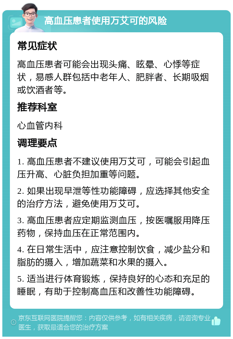 高血压患者使用万艾可的风险 常见症状 高血压患者可能会出现头痛、眩晕、心悸等症状，易感人群包括中老年人、肥胖者、长期吸烟或饮酒者等。 推荐科室 心血管内科 调理要点 1. 高血压患者不建议使用万艾可，可能会引起血压升高、心脏负担加重等问题。 2. 如果出现早泄等性功能障碍，应选择其他安全的治疗方法，避免使用万艾可。 3. 高血压患者应定期监测血压，按医嘱服用降压药物，保持血压在正常范围内。 4. 在日常生活中，应注意控制饮食，减少盐分和脂肪的摄入，增加蔬菜和水果的摄入。 5. 适当进行体育锻炼，保持良好的心态和充足的睡眠，有助于控制高血压和改善性功能障碍。