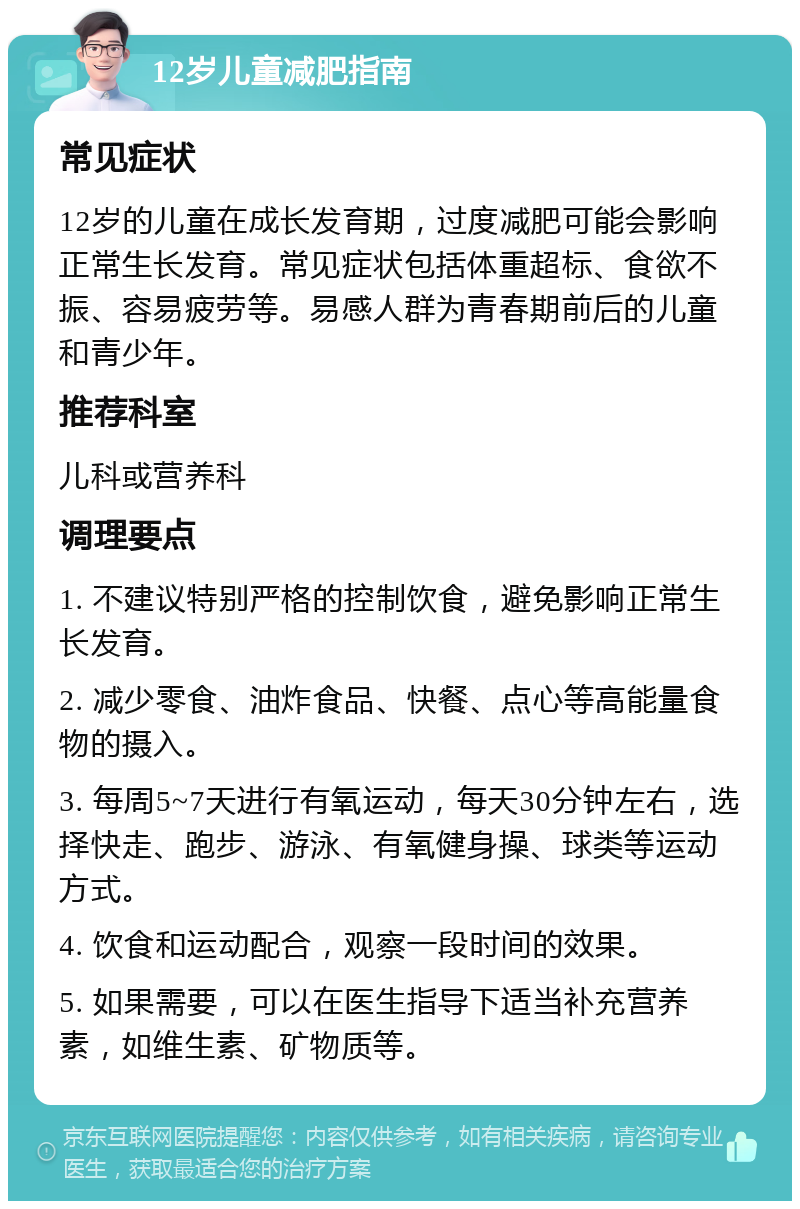 12岁儿童减肥指南 常见症状 12岁的儿童在成长发育期，过度减肥可能会影响正常生长发育。常见症状包括体重超标、食欲不振、容易疲劳等。易感人群为青春期前后的儿童和青少年。 推荐科室 儿科或营养科 调理要点 1. 不建议特别严格的控制饮食，避免影响正常生长发育。 2. 减少零食、油炸食品、快餐、点心等高能量食物的摄入。 3. 每周5~7天进行有氧运动，每天30分钟左右，选择快走、跑步、游泳、有氧健身操、球类等运动方式。 4. 饮食和运动配合，观察一段时间的效果。 5. 如果需要，可以在医生指导下适当补充营养素，如维生素、矿物质等。