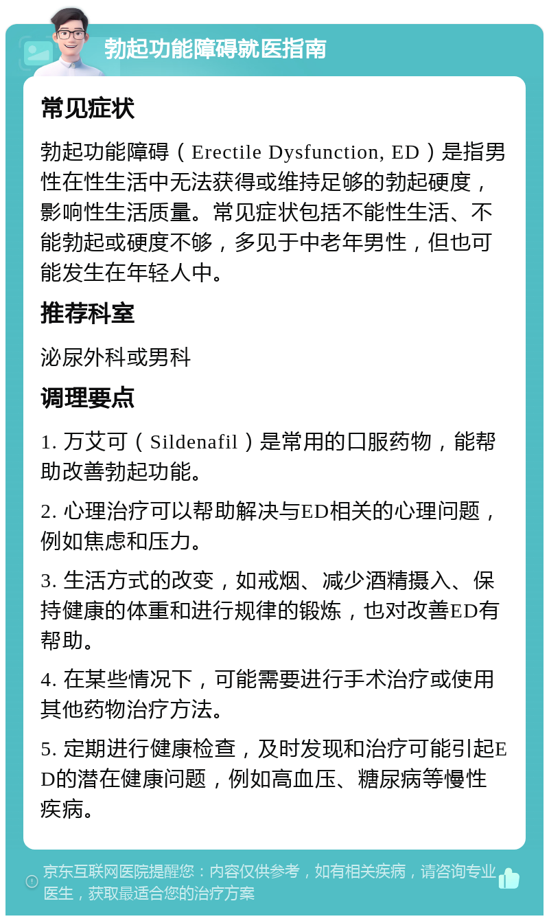 勃起功能障碍就医指南 常见症状 勃起功能障碍（Erectile Dysfunction, ED）是指男性在性生活中无法获得或维持足够的勃起硬度，影响性生活质量。常见症状包括不能性生活、不能勃起或硬度不够，多见于中老年男性，但也可能发生在年轻人中。 推荐科室 泌尿外科或男科 调理要点 1. 万艾可（Sildenafil）是常用的口服药物，能帮助改善勃起功能。 2. 心理治疗可以帮助解决与ED相关的心理问题，例如焦虑和压力。 3. 生活方式的改变，如戒烟、减少酒精摄入、保持健康的体重和进行规律的锻炼，也对改善ED有帮助。 4. 在某些情况下，可能需要进行手术治疗或使用其他药物治疗方法。 5. 定期进行健康检查，及时发现和治疗可能引起ED的潜在健康问题，例如高血压、糖尿病等慢性疾病。