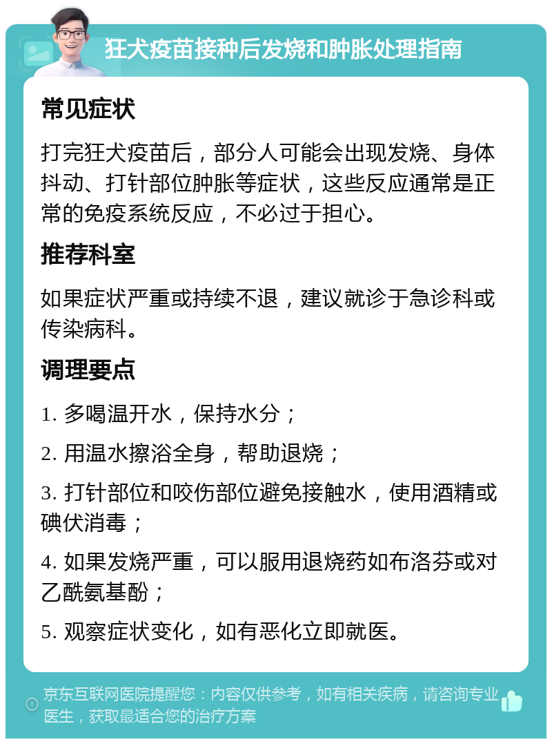 狂犬疫苗接种后发烧和肿胀处理指南 常见症状 打完狂犬疫苗后，部分人可能会出现发烧、身体抖动、打针部位肿胀等症状，这些反应通常是正常的免疫系统反应，不必过于担心。 推荐科室 如果症状严重或持续不退，建议就诊于急诊科或传染病科。 调理要点 1. 多喝温开水，保持水分； 2. 用温水擦浴全身，帮助退烧； 3. 打针部位和咬伤部位避免接触水，使用酒精或碘伏消毒； 4. 如果发烧严重，可以服用退烧药如布洛芬或对乙酰氨基酚； 5. 观察症状变化，如有恶化立即就医。