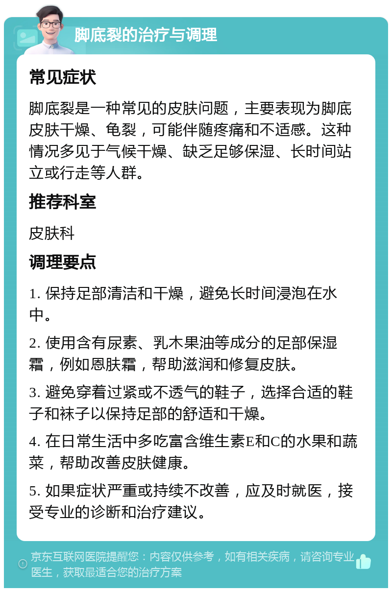 脚底裂的治疗与调理 常见症状 脚底裂是一种常见的皮肤问题，主要表现为脚底皮肤干燥、龟裂，可能伴随疼痛和不适感。这种情况多见于气候干燥、缺乏足够保湿、长时间站立或行走等人群。 推荐科室 皮肤科 调理要点 1. 保持足部清洁和干燥，避免长时间浸泡在水中。 2. 使用含有尿素、乳木果油等成分的足部保湿霜，例如恩肤霜，帮助滋润和修复皮肤。 3. 避免穿着过紧或不透气的鞋子，选择合适的鞋子和袜子以保持足部的舒适和干燥。 4. 在日常生活中多吃富含维生素E和C的水果和蔬菜，帮助改善皮肤健康。 5. 如果症状严重或持续不改善，应及时就医，接受专业的诊断和治疗建议。