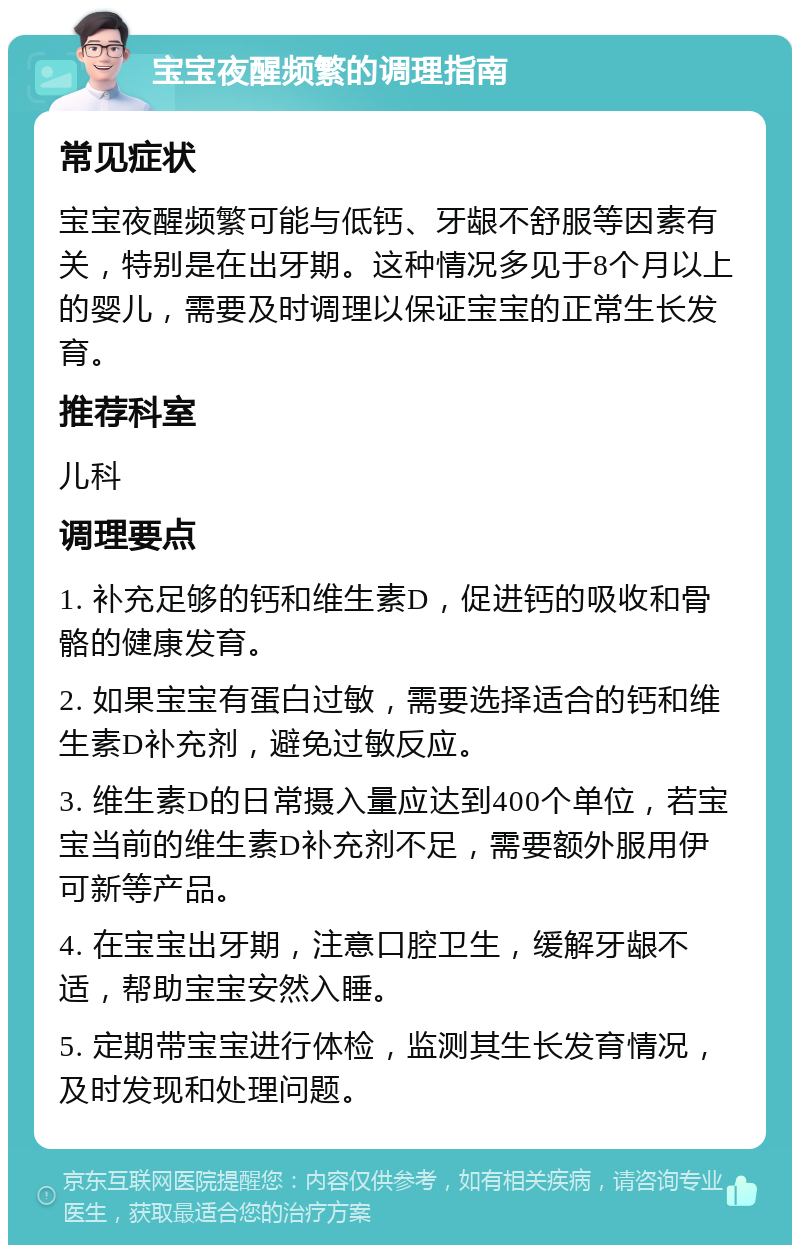 宝宝夜醒频繁的调理指南 常见症状 宝宝夜醒频繁可能与低钙、牙龈不舒服等因素有关，特别是在出牙期。这种情况多见于8个月以上的婴儿，需要及时调理以保证宝宝的正常生长发育。 推荐科室 儿科 调理要点 1. 补充足够的钙和维生素D，促进钙的吸收和骨骼的健康发育。 2. 如果宝宝有蛋白过敏，需要选择适合的钙和维生素D补充剂，避免过敏反应。 3. 维生素D的日常摄入量应达到400个单位，若宝宝当前的维生素D补充剂不足，需要额外服用伊可新等产品。 4. 在宝宝出牙期，注意口腔卫生，缓解牙龈不适，帮助宝宝安然入睡。 5. 定期带宝宝进行体检，监测其生长发育情况，及时发现和处理问题。