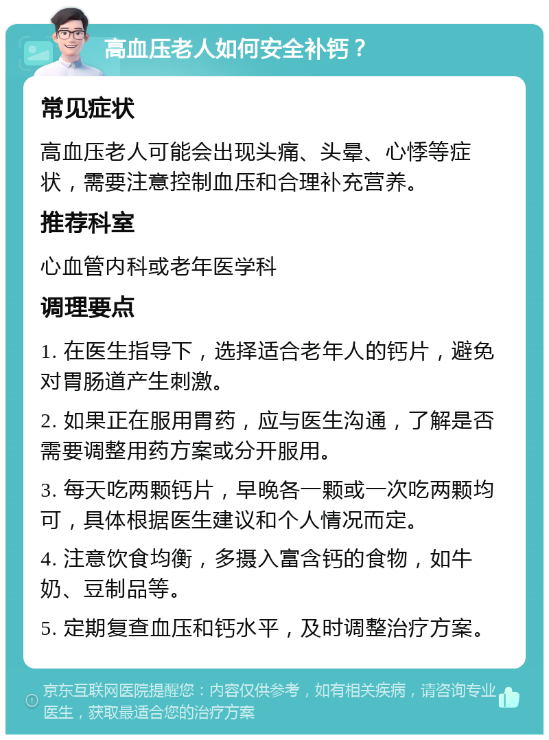 高血压老人如何安全补钙？ 常见症状 高血压老人可能会出现头痛、头晕、心悸等症状，需要注意控制血压和合理补充营养。 推荐科室 心血管内科或老年医学科 调理要点 1. 在医生指导下，选择适合老年人的钙片，避免对胃肠道产生刺激。 2. 如果正在服用胃药，应与医生沟通，了解是否需要调整用药方案或分开服用。 3. 每天吃两颗钙片，早晚各一颗或一次吃两颗均可，具体根据医生建议和个人情况而定。 4. 注意饮食均衡，多摄入富含钙的食物，如牛奶、豆制品等。 5. 定期复查血压和钙水平，及时调整治疗方案。