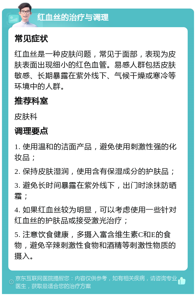 红血丝的治疗与调理 常见症状 红血丝是一种皮肤问题，常见于面部，表现为皮肤表面出现细小的红色血管。易感人群包括皮肤敏感、长期暴露在紫外线下、气候干燥或寒冷等环境中的人群。 推荐科室 皮肤科 调理要点 1. 使用温和的洁面产品，避免使用刺激性强的化妆品； 2. 保持皮肤湿润，使用含有保湿成分的护肤品； 3. 避免长时间暴露在紫外线下，出门时涂抹防晒霜； 4. 如果红血丝较为明显，可以考虑使用一些针对红血丝的护肤品或接受激光治疗； 5. 注意饮食健康，多摄入富含维生素C和E的食物，避免辛辣刺激性食物和酒精等刺激性物质的摄入。