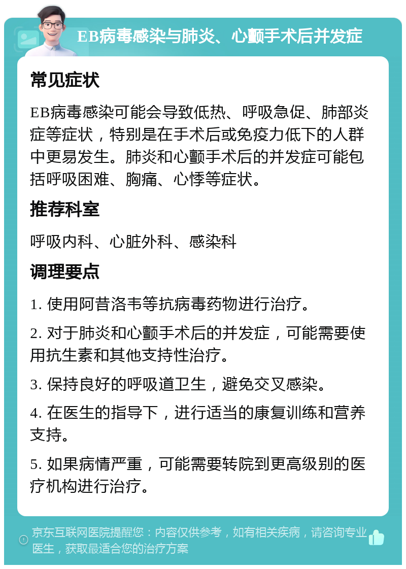 EB病毒感染与肺炎、心颤手术后并发症 常见症状 EB病毒感染可能会导致低热、呼吸急促、肺部炎症等症状，特别是在手术后或免疫力低下的人群中更易发生。肺炎和心颤手术后的并发症可能包括呼吸困难、胸痛、心悸等症状。 推荐科室 呼吸内科、心脏外科、感染科 调理要点 1. 使用阿昔洛韦等抗病毒药物进行治疗。 2. 对于肺炎和心颤手术后的并发症，可能需要使用抗生素和其他支持性治疗。 3. 保持良好的呼吸道卫生，避免交叉感染。 4. 在医生的指导下，进行适当的康复训练和营养支持。 5. 如果病情严重，可能需要转院到更高级别的医疗机构进行治疗。